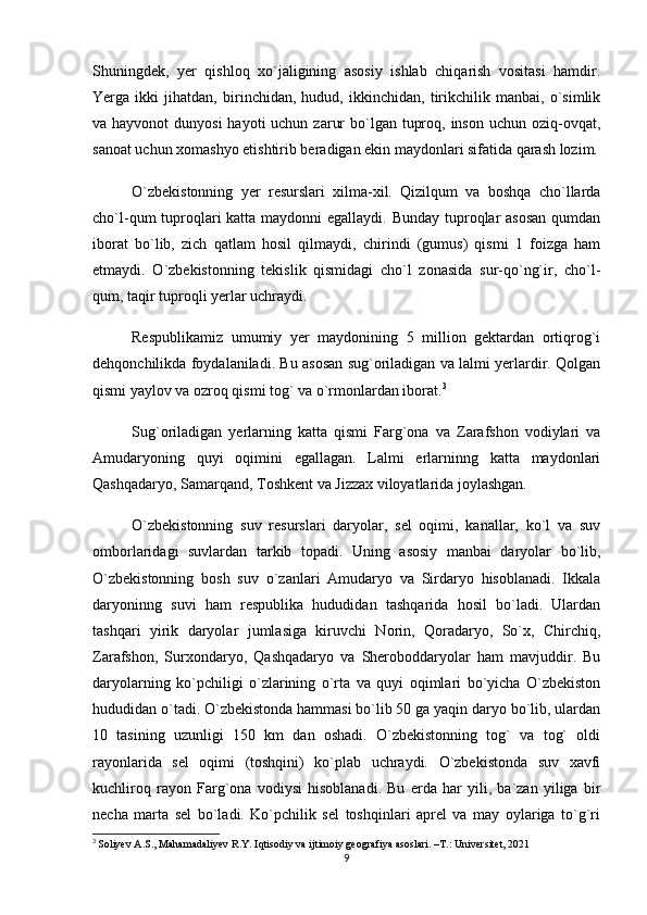 Shuningdek,   yer   qishloq   xo`jaligining   asosiy   ishlab   chiqarish   vositasi   hamdir.
Yerga   ikki   jihatdan,   birinchidan,   hudud,   ikkinchidan,   tirikchilik   manbai,   o`simlik
va hayvonot  dunyosi  hayoti  uchun  zarur  bo`lgan tuproq, inson  uchun oziq-ovqat,
sanoat uchun xomashyo etishtirib beradigan ekin maydonlari sifatida qarash lozim.
O`zbekistonning   yer   resurslari   xilma-xil.   Qizilqum   va   boshqa   cho`llarda
cho`l-qum tuproqlari katta maydonni egallaydi. Bunday tuproqlar  asosan  qumdan
iborat   bo`lib,   zich   qatlam   hosil   qilmaydi,   chirindi   (gumus)   qismi   1   foizga   ham
etmaydi.   O`zbekistonning   tekislik   qismidagi   cho`l   zonasida   sur-qo`ng`ir,   cho`l-
qum, taqir tuproqli yerlar uchraydi.
Respublikamiz   umumiy   yer   maydonining   5   million   gektardan   ortiqrog`i
dehqonchilikda foydalaniladi. Bu asosan sug`oriladigan va lalmi yerlardir. Qolgan
qismi yaylov va ozroq qismi tog` va o`rmonlardan iborat. 3
Sug`oriladigan   yerlarning   katta   qismi   Farg`ona   va   Zarafshon   vodiylari   va
Amudaryoning   quyi   oqimini   egallagan.   Lalmi   erlarninng   katta   maydonlari
Qashqadaryo, Samarqand, Toshkent va Jizzax viloyatlarida joylashgan.
O`zbekistonning   suv   resurslari   daryolar,   sel   oqimi,   kanallar,   ko`l   va   suv
omborlaridagi   suvlardan   tarkib   topadi.   Uning   asosiy   manbai   daryolar   bo`lib,
O`zbekistonning   bosh   suv   o`zanlari   Amudaryo   va   Sirdaryo   hisoblanadi.   Ikkala
daryoninng   suvi   ham   respublika   hududidan   tashqarida   hosil   bo`ladi.   Ulardan
tashqari   yirik   daryolar   jumlasiga   kiruvchi   Norin,   Qoradaryo,   So`x,   Chirchiq,
Zarafshon,   Surxondaryo,   Qashqadaryo   va   Sheroboddaryolar   ham   mavjuddir.   Bu
daryolarning   ko`pchiligi   o`zlarining   o`rta   va   quyi   oqimlari   bo`yicha   O`zbekiston
hududidan o`tadi. O`zbekistonda hammasi bo`lib 50 ga yaqin daryo bo`lib, ulardan
10   tasining   uzunligi   150   km   dan   oshadi.   O`zbekistonning   tog`   va   tog`   oldi
rayonlarida   sel   oqimi   (toshqini)   ko`plab   uchraydi.   O`zbekistonda   suv   xavfi
kuchliroq   rayon   Farg`ona   vodiysi   hisoblanadi.   Bu   erda   har   yili,   ba`zan   yiliga   bir
necha   marta   sel   bo`ladi.   Ko`pchilik   sel   toshqinlari   aprel   va   may   oylariga   to`g`ri
3
  Soliyev A.S., Mahamadaliyev R.Y. Iqtisodiy va ijtimoiy geografiya asoslari. –T.: Universitet, 2021
9 