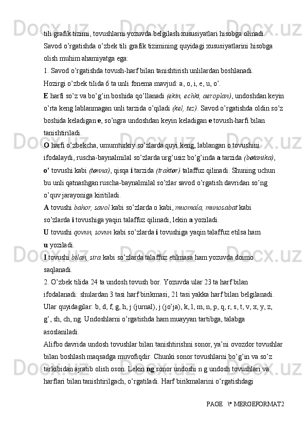 tili grafik tizimi, tovushlarni yozuvda belgilash xususiyatlari hisobga olinadi. 
Savod o’rgatishda o’zbek tili grafik tizimining quyidagi xususiyatlarini hisobga 
olish muhim ahamiyatga ega:
1. Savod o’rgatishda tovush-harf bilan tanishtirish unlilardan boshlanadi.
Hozirgi o’zbek tilida 6 ta unli fonema mavjud: a, o, i, e, u, o’.
E  harfi so’z va bo’g’in boshida qo’llanadi  (ekin, echki, aeroplan) , undoshdan keyin
o’rta keng lablanmagan unli tarzida o’qiladi  (kel, tez) . Savod o’rgatishda oldin so’z
boshida keladigan  e , so’ngra undoshdan keyin keladigan  e  tovush-harfi bilan 
tanishtiriladi.
O  harfi o’zbekcha, umumturkiy so’zlarda quyi keng, lablangan o tovushini
ifodalaydi, ruscha-baynalmilal so’zlarda urg’usiz bo’g’inda  a  tarzida  (b o tanika) ,
o’  tovushi kabi  (t o nna) , qisqa  i  tarzida  (trakt o r)  talaffuz qilinadi. Shuning uchun
bu unli qatnashgan ruscha-baynalmilal so’zlar savod o’rgatish davridan so’ng
o’quv jarayoniga kiritiladi.
A  tovushi  bahor, savol  kabi so’zlarda o kabi,  muomala, munosabat  kabi
so’zlarda  i  tovushiga yaqin talaffuz qilinadi, lekin  a  yoziladi.
U  tovushi  qovun, sovun  kabi so’zlarda  i  tovushiga yaqin talaffuz etilsa ham
u  yoziladi. 
I  tovushi  bilan, sira  kabi so’zlarda talaffuz etilmasa ham yozuvda doimo
saqlanadi.
2. O’zbek tilida 24 ta undosh tovush bor. Yozuvda ular 23 ta harf bilan
ifodalanadi: shulardan 3 tasi harf birikmasi, 21 tasi yakka harf bilan belgilanadi.
Ular quyidagilar: b, d, f, g, h, j (jurnal), j (jo’ja), k, l, m, n, p, q, r, s, t, v, x, y, z,
g’, sh, ch, ng. Undoshlarni o’rgatishda ham muayyan tartibga, talabga
asoslaniladi.
Alifbo davrida undosh tovushlar bilan tanishtirishni sonor, ya’ni ovozdor tovushlar
bilan boshlash maqsadga muvofiqdir. Chunki sonor tovushlarni bo’g’in va so’z 
tarkibidan ajratib olish oson. Lekin  ng  sonor undoshi n g undosh tovushlari va 
harflari bilan tanishtirilgach, o’rgatiladi. Harf birikmalarini o’rgatishdagi 
PAGE   \* MERGEFORMAT2 