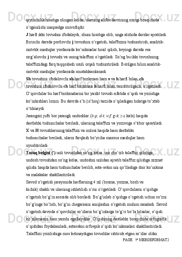 qiyinchilik hisobga olingan holda, ularning alifbe davrining oxirgi bosqichida 
o’rganilishi maqsadga muvofiqdir.
J  harfi ikki tovushni ifodalaydi, shuni hisobga olib, unga alohida darslar ajratiladi. 
Birinchi darsda portlovchi  j  tovushini o’rgatish, talaffuzini tushuntirish, analitik-
sintetik mashqlar yordamida ko’nikmalar hosil qilish, keyingi darsda esa 
sirg’aluvchi  j  tovushi va uning talaffuzi o’rgatiladi. So’ng bu ikki tovushning 
talaffuzidagi farq taqqoslash usuli orqali tushuntiriladi. Berilgan bilim analitik-
sintetik mashqlar yordamida mustahkamlanadi.
Sh  tovushini ifodalovchi  sh  harf birikmasi ham  s  va  h  harfi bilan,  ch
tovushini ifodalovchi  ch  harf birikmasi  h  harfi bilan tanishtirilgach, o’rgatiladi.
O’quvchilar bu harf birikmalarini bir yaxlit tovush sifatida o’qish va yozishga
ko’nikishlari lozim. Bu davrda s’h (is’hoq) tarzida o’qiladigan holatga to’xtab
o’tilmaydi.
Jarangsiz jufti bor jarangli undoshlar ( b-p, d-t, v-f, g-k, z-s  kabi) haqida
dastlabki tushunchalar beriladi, ularning talaffuzi va yozuviga e’tibor qaratiladi.
X  va  H  tovushlarining talaffuzi va imlosi haqida ham dastlabki
tushunchalar beriladi, ularni farqlash bo’yicha maxsus mashqlar ham
uyushtiriladi.
Tutuq belgisi (’)  unli tovushdan so’ng kelsa, uni cho’zib talaffuz qilishga,
undosh tovushdan so’ng kelsa, undoshni unlidan ajratib talaffuz qilishga xizmat
qilishi haqida ham tushunchalar berilib, asta-sekin uni qo’llashga doir ko’nikma
va malakalar shakllantiriladi.
Savod o’rgatish jarayonida harflarning 4 xil (bosma, yozma, bosh va
kichik) shakli va ularning ishlatilish o’rni o’rgatiladi. O’quvchilarni o’qishga 
o’rgatish bo’g’in asosida olib boriladi. Bo’g’inlab o’qishga o’rgatish uchun so’zni 
bo’g’inga bo’lish, bo’g’in chegarasini aniqlashni o’rgatish muhim sanaladi. Savod 
o’rgatish davrida o’quvchilar so’zlarni bo’g’inlarga to’g’ri bo’la bilsalar, o’qish 
ko’nikmasini ham yaxshi egallaydilar. O’qishning dastlabki bosqichida orfografik 
o’qishdan foydalaniladi, astasekin orfoepik o’qish ko’nikmalari shakllantiriladi. 
Talaffuzi yozilishiga mos kelmaydigan tovushlar ishtirok etgan so’zlar oldin 
PAGE   \* MERGEFORMAT2 