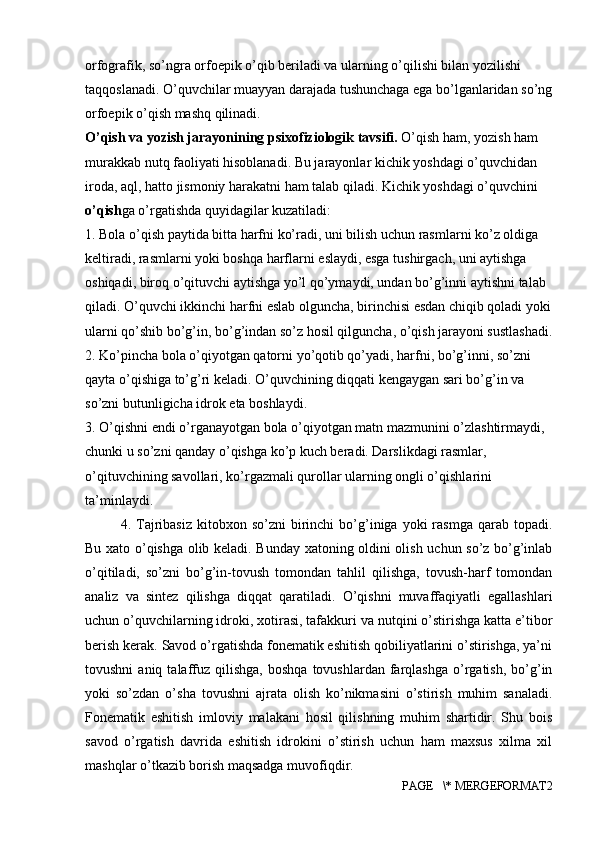 orfografik, so’ngra orfoepik o’qib beriladi va ularning o’qilishi bilan yozilishi 
taqqoslanadi. O’quvchilar muayyan darajada tushunchaga ega bo’lganlaridan so’ng
orfoepik o’qish mashq qilinadi.
O’qish va yozish jarayonining psixofiziologik tavsifi.  O’qish ham, yozish ham 
murakkab nutq faoliyati hisoblanadi. Bu jarayonlar kichik yoshdagi o’quvchidan 
iroda, aql, hatto jismoniy harakatni ham talab qiladi. Kichik yoshdagi o’quvchini 
o’qish ga o’rgatishda quyidagilar kuzatiladi:
1. Bola o’qish paytida bitta harfni ko’radi, uni bilish uchun rasmlarni ko’z oldiga 
keltiradi, rasmlarni yoki boshqa harflarni eslaydi, esga tushirgach, uni aytishga 
oshiqadi, biroq o’qituvchi aytishga yo’l qo’ymaydi, undan bo’g’inni aytishni talab 
qiladi. O’quvchi ikkinchi harfni eslab olguncha, birinchisi esdan chiqib qoladi yoki
ularni qo’shib bo’g’in, bo’g’indan so’z hosil qilguncha, o’qish jarayoni sustlashadi.
2. Ko’pincha bola o’qiyotgan qatorni yo’qotib qo’yadi, harfni, bo’g’inni, so’zni 
qayta o’qishiga to’g’ri keladi. O’quvchining diqqati kengaygan sari bo’g’in va 
so’zni butunligicha idrok eta boshlaydi.
3. O’qishni endi o’rganayotgan bola o’qiyotgan matn mazmunini o’zlashtirmaydi, 
chunki u so’zni qanday o’qishga ko’p kuch beradi. Darslikdagi rasmlar, 
o’qituvchining savollari, ko’rgazmali qurollar ularning ongli o’qishlarini 
ta’minlaydi.
4.  Tajribasiz   kitobxon  so’zni   birinchi  bo’g’iniga  yoki  rasmga   qarab  topadi.
Bu xato o’qishga olib keladi. Bunday xatoning oldini olish uchun so’z bo’g’inlab
o’qitiladi,   so’zni   bo’g’in-tovush   tomondan   tahlil   qilishga,   tovush-harf   tomondan
analiz   va   sintez   qilishga   diqqat   qaratiladi.   O’qishni   muvaffaqiyatli   egallashlari
uchun o’quvchilarning idroki, xotirasi, tafakkuri va nutqini o’stirishga katta e’tibor
berish kerak. Savod o’rgatishda fonematik eshitish qobiliyatlarini o’stirishga, ya’ni
tovushni  aniq  talaffuz  qilishga,  boshqa   tovushlardan  farqlashga  o’rgatish,   bo’g’in
yoki   so’zdan   o’sha   tovushni   ajrata   olish   ko’nikmasini   o’stirish   muhim   sanaladi.
Fonematik   eshitish   imloviy   malakani   hosil   qilishning   muhim   shartidir.   Shu   bois
savod   o’rgatish   davrida   eshitish   idrokini   o’stirish   uchun   ham   maxsus   xilma   xil
mashqlar o’tkazib borish maqsadga muvofiqdir. 
PAGE   \* MERGEFORMAT2 