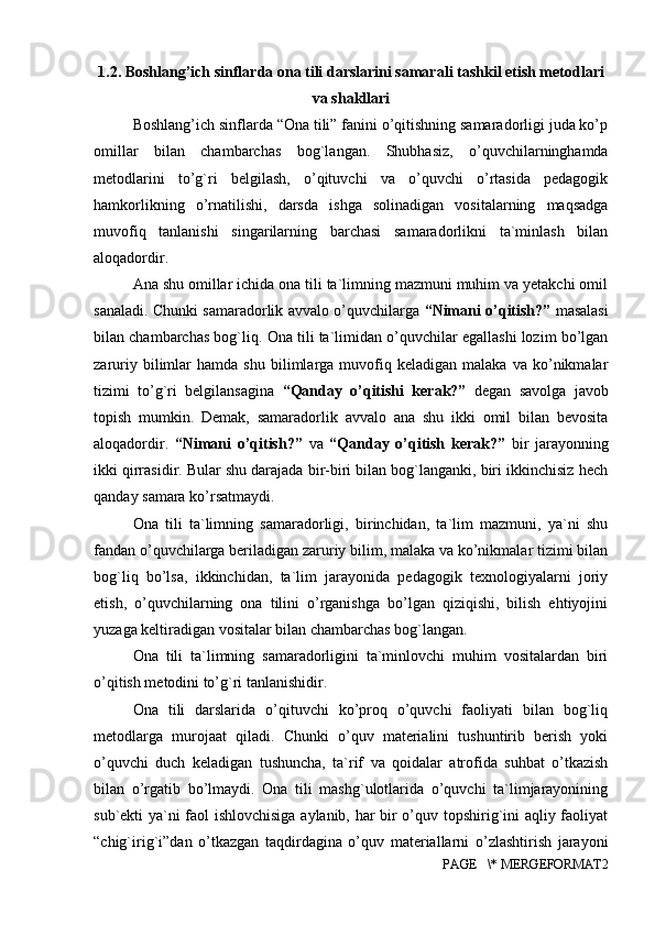 1.2. Boshlang’ich sinflarda ona tili darslarini samarali tashkil etish metodlari
va shakllari
Boshlang’ich sinflarda “Ona tili” fanini o’qitishning samaradorligi juda ko’p
omillar   bilan   chambarchas   bog`langan.   Shubhasiz,   o’quvchilarninghamda
metodlarini   to’g`ri   belgilash,   o’qituvchi   va   o’quvchi   o’rtasida   pedagogik
hamkorlikning   o’rnatilishi,   darsda   ishga   solinadigan   vositalarning   maqsadga
muvofiq   tanlanishi   singarilarning   barchasi   samaradorlikni   ta`minlash   bilan
aloqadordir. 
Ana shu omillar ichida ona tili ta`limning mazmuni muhim va yetakchi omil
sanaladi. Chunki samaradorlik avvalo o’quvchilarga   “Nimani o’qitish?”   masalasi
bilan chambarchas bog`liq. Ona tili ta`limidan o’quvchilar egallashi lozim bo’lgan
zaruriy   bilimlar   hamda  shu   bilimlarga  muvofiq  keladigan   malaka   va   ko’nikmalar
tizimi   to’g`ri   belgilansagina   “Qanday   o’qitishi   kerak?”   degan   savolga   javob
topish   mumkin.   Demak,   samaradorlik   avvalo   ana   shu   ikki   omil   bilan   bevosita
aloqadordir.   “Nimani   o’qitish?”   va   “Qanday   o’qitish   kerak?”   bir   jarayonning
ikki qirrasidir. Bular shu darajada bir-biri bilan bog`langanki, biri ikkinchisiz hech
qanday samara ko’rsatmaydi. 
Ona   tili   ta`limning   samaradorligi,   birinchidan,   ta`lim   mazmuni,   ya`ni   shu
fandan o’quvchilarga beriladigan zaruriy bilim, malaka va ko’nikmalar tizimi bilan
bog`liq   bo’lsa,   ikkinchidan,   ta`lim   jarayonida   pedagogik   texnologiyalarni   joriy
etish,   o’quvchilarning   ona   tilini   o’rganishga   bo’lgan   qiziqishi,   bilish   ehtiyojini
yuzaga keltiradigan vositalar bilan chambarchas bog`langan. 
Ona   tili   ta`limning   samaradorligini   ta`minlovchi   muhim   vositalardan   biri
o’qitish metodini to’g`ri tanlanishidir. 
Ona   tili   darslarida   o’qituvchi   ko’proq   o’quvchi   faoliyati   bilan   bog`liq
metodlarga   murojaat   qiladi.   Chunki   o’quv   materialini   tushuntirib   berish   yoki
o’quvchi   duch   keladigan   tushuncha,   ta`rif   va   qoidalar   atrofida   suhbat   o’tkazish
bilan   o’rgatib   bo’lmaydi.   Ona   tili   mashg`ulotlarida   o’quvchi   ta`limjarayonining
sub`ekti ya`ni faol ishlovchisiga aylanib, har bir o’quv topshirig`ini aqliy faoliyat
“chig`irig`i”dan   o’tkazgan   taqdirdagina   o’quv   materiallarni   o’zlashtirish   jarayoni
PAGE   \* MERGEFORMAT2