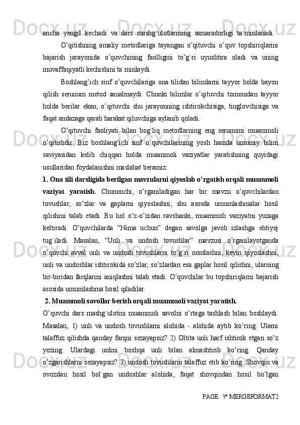 ancha   yengil   kechadi   va   dars   mashg`ulotlarining   samaradorligi   ta`minlanadi.  
O’qitishning   amaliy   metodlariga   tayangan   o’qituvchi   o’quv   topshiriqlarini
bajarish   jarayonida   o’quvchining   faolligini   to’g`ri   uyushtira   oladi   va   uning
muvaffaqiyatli kechishini ta`minlaydi. 
Boshlang’ich   sinf   o’quvchilariga   ona   tilidan   bilimlarni   tayyor   holda   bayon
qilish   serunum   metod   sanalmaydi.   Chunki   bilimlar   o’qituvchi   tomonidan   tayyor
holda   berilar   ekan,   o’qituvchi   shu   jarayonning   ishtirokchisiga,   tinglovchisiga   va
faqat andazaga qarab harakat qiluvchiga aylanib qoladi. 
O’qituvchi   faoliyati   bilan   bog`liq   metodlarning   eng   serunumi   muammoli
o’qitishdir.   Biz   boshlang’ich   sinf   o’quvchilarining   yosh   hamda   umumiy   bilim
saviyasidan   kelib   chiqqan   holda   muammoli   vaziyatlar   yaratishning   quyidagi
usullaridan foydalanishni maslahat beramiz: 
1. Ona tili darsligida berilgan mavzularni qiyoslab o’rgatish orqali muammoli
vaziyat   yaratish.   Chunonchi,   o’rganiladigan   har   bir   mavzu   o’quvchilardan
tovushlar,   so’zlar   va   gaplarni   qiyoslashni,   shu   asosda   umumlashmalar   hosil
qilishini   talab   etadi.   Bu   hol   o’z-o’zidan   ravshanki,   muammoli   vaziyatni   yuzaga
keltiradi.   O’quvchilarda   “Nima   uchun”   degan   savolga   javob   izlashga   ehtiyoj
tug`iladi.   Masalan,   “Unli   va   undosh   tovushlar”   mavzusi   o’rganilayotganda
o’quvchi   avval   unli   va   undosh   tovushlarni   to’g`ri   nomlashni,   keyin   qiyoslashni,
unli va undoshlar ishtirokida so’zlar, so’zlardan esa gaplar hosil qilishni, ularning
bir-biridan farqlarini aniqlashni  talab etadi. O’quvchilar  bu topshiriqlarni bajarish
asosida umumlashma hosil qiladilar.
 2. Muammoli savollar berish orqali muammoli vaziyat yaratish. 
O’quvchi   dars   mashg`ulotini   muammoli   savolni   o’rtaga   tashlash   bilan   boshlaydi.
Masalan,   1)   unli   va   undosh   tovushlarni   alohida   -   alohida   aytib   ko’ring.   Ularni
talaffuz   qilishda   qanday   farqni   sezayapsiz?   2)   Oltita   unli   harf   ishtirok   etgan   so’z
yozing.   Ulardagi   unlini   boshqa   unli   bilan   almashtirib   ko’ring.   Qanday
o’zgarishlarni sezayapsiz? 3) undosh tovushlarni talaffuz etib ko’ring. Shovqin va
ovozdan   hosil   bol`gan   undoshlar   alohida,   faqat   shovqindan   hosil   bo’lgan
PAGE   \* MERGEFORMAT2 