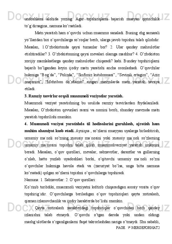 undoshlarni   alohida   yozing.   Agar   topshiriqlarni   bajarish   muayan   qiyinchilik
to’g`dirsagina, namuna ko’rsatiladi. 
Matn yaratish ham o’quvchi uchun muammo sanaladi. Buning ehg samarali
yo’llaridan biri o’quvchilarga so’roqlar berib, ularga javob topishni talab qilishdir.
Masalan,   1.O’zbekistonda   qaysi   tumanlar   bor?   2.   Ular   qanday   mahsulotlar
etishtiradilar? 3. O’zbekistonning qaysi mevalari olamga mashhur? 4. O’zbekiston
xorijiy   mamlakatlarga   qanday   mahsulotlar   chiqaradi?   kabi.   Bunday   topshiriqlarni
bajarib   bo’lgandan   keyin   ijodiy   matn   yaratishi   ancha   osonlashadi.   O’quvchilar
hukmiga   “Bog`da”,   “Polizda”,   “Sinfimiz   kutubxonasi”,   “Sevimli   ertagim”,   “Aziz
onajonim”,   “Mehribon   do’stlarim”   singari   mavzularda   matn   yaratish   tavsiya
etiladi. 
3. Ramziy tasvirlar orqali muammoli vaziyatlar yaratish. 
Muammoli   vaziyat   yaratishning   bu   usulida   ramziy   tasvirlardan   foydalaniladi.
Masalan,   O’zbekiston   qovunlari   rasmi   va   nomini   berib,   shunday   mavzuda   matn
yaratish topshrilishi mumkin. 
4.   Muammoli   vaziyat   yaratishda   til   hodisalarini   guruhlash,   ajratish   ham
muhim ahamiyat kasb etadi.   Ayniqsa , so’zlarni muayyan uyalarga birlashtirish,
umumiy   ma`noli   so’zning   xususiy   ma`nosini   yoki   xususiy   ma`noli   so’zlarning
umumiy   ma`nosini   topishni   talab   qilish   muammolivaziyat   yaratish   imkonini
beradi.   Masalan,   o’quv   qurollari,   mevalar,   sabzavotlar,   daraxtlar   va   gullarning
o’nlab,   hatto   yuzlab   uyadoshlari   borki,   o’qituvchi   umumiy   ma`noli   so’zni
o’quvchilar   hukmiga   havola   etadi   va   (zaruriyat   bo’lsa,   unga   bitta   namuna
ko’rsatadi) qolgan so’zlarni topishni o’quvchilarga topshiradi. 
Namuna: 1. Sabzavotlar: 2. O’quv qurollari: 
Ko’rinib   turibdiki,   muammoli   vaziyatni   keltirib   chiqaradigan   asosiy   vosita   o’quv
topshirig`idir.   O’quvchilarga   beriladigan   o’quv   topshiriqlari   qayta   xotiralash,
qisman izlanuvchanlik va ijodiy harakterda bo’lishi mumkin. 
Qayta   xotiralash   xarakteridagi   topshiriqlar   o’quvchidan   hech   qanday
izlanishni   talab   etmaydi.   O’quvchi   o’tgan   darsda   yoki   undan   oldingi
mashg`ulotlarda o’rganilganlarni faqat takrorlashdan nariga o’tmaydi. Shu sababli,
PAGE   \* MERGEFORMAT2 