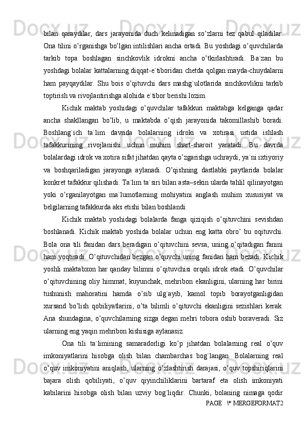 bilan   qaraydilar,   dars   jarayonida   duch   kelinadigan   so’zlarni   tez   qabul   qiladilar.
Ona tilini o’rganishga bo’lgan intilishlari ancha ortadi. Bu yoshdagi o’quvchilarda
tarkib   topa   boshlagan   sinchkovlik   idrokni   ancha   o’tkirlashtiradi.   Ba`zan   bu
yoshdagi bolalar kattalarning diqqat-e`tiboridan chetda qolgan mayda-chuydalarni
ham   payqaydilar.   Shu   bois   o’qituvchi   dars   mashg`ulotlarida   sinchkovlikni   tarkib
toptirish va rivojlantirishga alohida e`tibor berishi lozim. 
Kichik   maktab   yoshidagi   o’quvchilar   tafakkuri   maktabga   kelganga   qadar
ancha   shakllangan   bo’lib,   u   maktabda   o’qish   jarayonida   takomillashib   boradi.
Boshlang`ich   ta`lim   davrida   bolalarning   idroki   va   xotirasi   ustida   ishlash
tafakkurining   rivojlanishi   uchun   muhim   shart-sharoit   yaratadi.   Bu   davrda
bolalardagi idrok va xotira sifat jihatdan qayta o’zgarishga uchraydi, ya`ni ixtiyoriy
va   boshqariladigan   jarayonga   aylanadi.   O’qishning   dastlabki   paytlarida   bolalar
konkret tafakkur qilishadi. Ta`lim ta`siri bilan asta–sekin ularda tahlil qilinayotgan
yoki   o’rganilayotgan   ma`lumotlarning   mohiyatini   anglash   muhim   xususiyat   va
belgilarning tafakkurda aks etishi bilan boshlandi. 
Kichik   maktab   yoshidagi   bolalarda   fanga   qiziqish   o’qituvchini   sevishdan
boshlanadi.   Kichik   maktab   yoshida   bolalar   uchun   eng   katta   obro’   bu   oqituvchi.
Bola   ona   tili   fanidan   dars   beradigan   o’qituvchini   sevsa,   uning   o’qitadigan   fanini
ham yoqtiradi. O’qituvchidan bezgan o’quvchi  uning fanidan ham  bezadi. Kichik
yoshli  maktabxon  har  qanday  bilimni   o’qituvchisi   orqali  idrok  etadi.  O’quvchilar
o’qituvchining   oliy   himmat,   kuyunchak,   mehribon   ekanligini,   ularning   har   birini
tushunish   mahoratini   hamda   o’sib   ulg`ayib,   kamol   topib   borayotganligidan
xursand   bo’lish   qobiliyatlarini,   o’ta   bilimli   o’qituvchi   ekanligini   sezishlari   kerak.
Ana   shundagina,   o’quvchilarning   sizga   degan   mehri   tobora   oshib   boraveradi.   Siz
ularning eng yaqin mehribon kishisiga aylanasiz. 
Ona   tili   ta`limining   samaradorligi   ko’p   jihatdan   bolalarning   real   o’quv
imkoniyatlarini   hisobga   olish   bilan   chambarchas   bog`langan.   Bolalarning   real
o’quv   imkoniyatini   aniqlash,   ularning   o’zlashtirish   darajasi,   o’quv   topshiriqlarini
bajara   olish   qobiliyati,   o’quv   qiyinchiliklarini   bartaraf   eta   olish   imkoniyati
kabilarini   hisobga   olish   bilan   uzviy   bog`liqdir.   Chunki,   bolaning   nimaga   qodir
PAGE   \* MERGEFORMAT2 