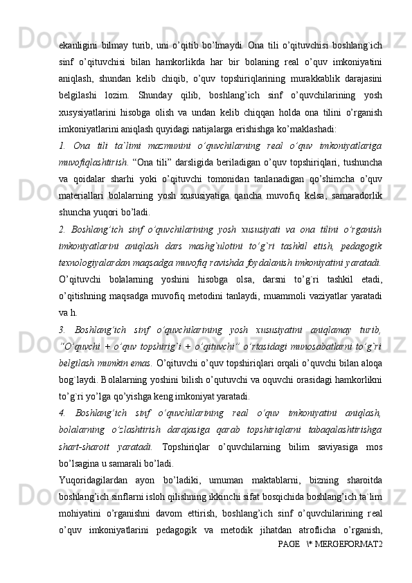 ekanligini   bilmay   turib,   uni   o’qitib   bo’lmaydi.   Ona   tili   o’qituvchisi   boshlang`ich
sinf   o’qituvchisi   bilan   hamkorlikda   har   bir   bolaning   real   o’quv   imkoniyatini
aniqlash,   shundan   kelib   chiqib,   o’quv   topshiriqlarining   murakkablik   darajasini
belgilashi   lozim.   Shunday   qilib,   boshlang’ich   sinf   o’quvchilarining   yosh
xusysiyatlarini   hisobga   olish   va   undan   kelib   chiqqan   holda   ona   tilini   o’rganish
imkoniyatlarini aniqlash quyidagi natijalarga erishishga ko’maklashadi: 
1.   Ona   tili   ta`limi   mazmunini   o’quvchilarning   real   o’quv   imkoniyatlariga
muvofiqlashtirish .  “Ona   tili”   darsligida   beriladigan   o’quv   topshiriqlari,   tushuncha
va   qoidalar   sharhi   yoki   o’qituvchi   tomonidan   tanlanadigan   qo’shimcha   o’quv
materiallari   bolalarning   yosh   xususiyatiga   qancha   muvofiq   kelsa,   samaradorlik
shuncha yuqori bo’ladi. 
2.   Boshlang’ich   sinf   o’quvchilarining   yosh   xususiyati   va   ona   tilini   o’rganish
imkoniyatlarini   aniqlash   dars   mashg`ulotini   to’g`ri   tashkil   etish,   pedagogik
texnologiyalardan maqsadga muvofiq ravishda foydalanish imkoniyatini yaratadi.
O’qituvchi   bolalarning   yoshini   hisobga   olsa,   darsni   to’g`ri   tashkil   etadi,
o’qitishning   maqsadga   muvofiq   metodini   tanlaydi,   muammoli   vaziyatlar   yaratadi
va h. 
3.   Boshlang’ich   sinf   o’quvchilarining   yosh   xususiyatini   aniqlamay   turib,
“O’quvchi   +   o’quv   topshirig`i   +   o’qituvchi”   o’rtasidagi   munosabatlarni   to’g`ri
belgilash mumkin emas.   O’qituvchi o’quv topshiriqlari orqali o’quvchi bilan aloqa
bog`laydi. Bolalarning yoshini bilish o’qutuvchi va oquvchi orasidagi hamkorlikni
to’g`ri yo’lga qo’yishga keng imkoniyat yaratadi. 
4.   Boshlang’ich   sinf   o’quvchilarining   real   o’quv   imkoniyatini   aniqlash,
bolalarning   o’zlashtirish   darajasiga   qarab   topshiriqlarni   tabaqalashtirishga
shart-sharoit   yaratadi.   Topshiriqlar   o’quvchilarning   bilim   saviyasiga   mos
bo’lsagina u samarali bo’ladi.
Yuqoridagilardan   ayon   bo’ladiki,   umuman   maktablarni,   bizning   sharoitda
boshlang’ich sinflarni isloh qilishning ikkinchi sifat bosqichida boshlang’ich ta`lim
mohiyatini   o’rganishni   davom   ettirish,   boshlang’ich   sinf   o’quvchilarining   r е al
o’quv   imkoniyatlarini   p е dagogik   va   m е todik   jihatdan   atroflicha   o’rganish,
PAGE   \* MERGEFORMAT2 