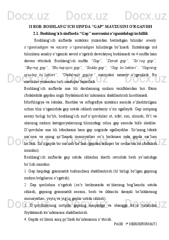 II  BOB.  BOSHLANG’ICH  SINFDA “GAP” MAVZUSINI O’RGANISH
2.1. Boshlang`ich sinflarda “Gap” mavzusini o’rganishdagi izchillik
Boshlang’ich   sinflarda   sintaksis   yuzasidan   beriladigan   bilimlar   amaliy
o’rganiladigan   va   nazariy   o’rganiladigan   bilimlarga   bo’linadi.   Sintaksisga   oid
bilimlarni amaliy o’rganish savod o’rgatish davridayoq boshlanadi va 4-sinfda ham
davom   ettiriladi.   Boshlang’ich   sinfda   “Gap”,   “Darak   gap”,   “So’roq   gap”,
“Buyruq   gap”,   “His-hayajon   gap”,   “Sodda   gap”,   “Gap   bo’laklari”,   “Gapning
uyushiq   bo’laklari”,   “Undalmali   gaplar”   mavzulari   nazariy   o’rganiladi.   Bu
mavzular yuzasidan turli mashqlar bajariladi. 
Boshlang’ich   sinflarda   ona   tili   darslarining   muhim   vazifalaridan   biri   fikrni
ifodalashda gapdan ongli foydalanish ko’nikmasini shakllantirish hisoblanadi. 
Morfologiya   va   leksika,   fonetika   va   orfografiya   sintaksis   asosida   o’zlashtirilgani
uchun tilni o’rganishda gap ustida ishlash markaziy o’rin egallaydi. Gap nutqning
asosiy   birligi   bo’lib,   boshlang’ich   sinf   o’quvchilari   ot,   sifat,   son,   olmosh,   fe’l   va
ularning   muhim   kategoriyalarining   tilimizdagi   rolini   gap   asosida   bilib   oladilar.
O’quvchilar   ona   tili   leksikasini   ham   gap   negizida   egallaydilar.   So’zning   leksik
ma’nosi   va   uning   qo’llanish   xususiyatlari   so’z   birikmasi   yoki   gapda   ma’lum
bo’ladi. So’z gapda bir ma’noli bo’ladi (gapdan tashqari bir necha ma’no ifodalash
mumkin). 
Boshlang’ich   sinflarda   gap   ustida   ishlashni   shartli   ravishda   besh   yo’nalishga
bo’lish mumkin: 
1. Gap haqidagi  grammatik tushunchani  shakllantirish (til  birligi bo’lgan gapning
muhim belgilarini o’rgatish). 
2.   Gap   qurilishini   o’rgatish   (so’z   birikmasida   so’zlarning   bog’lanishi   ustida
ishlash,   gapning   grammatik   asosini,   bosh   va   ikkinchi   darajali   bo’laklarning
xususiyatlari, yoyiq va yig’iq gaplar ustida ishlash). 
3.   O’quvchilarning   nutqida   gapning   maqsadga   va   ohangga   ko’ra   turlaridan
foydalanish ko’nikmasini shakllantirish.
4. Gapda so’zlarni aniq qo’llash ko’nikmasini o’stirish. 
PAGE   \* MERGEFORMAT2