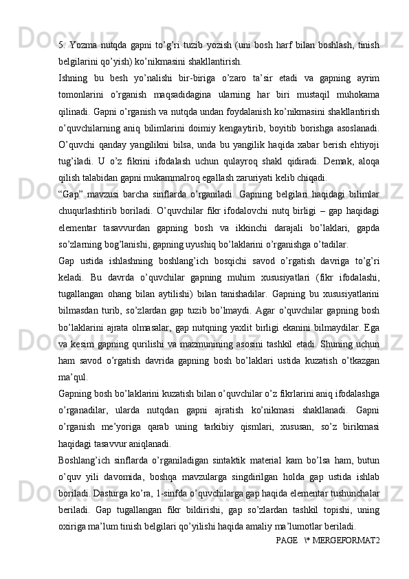 5.   Yozma   nutqda   gapni   to’g’ri   tuzib   yozish   (uni   bosh   harf   bilan   boshlash,   tinish
belgilarini qo’yish) ko’nikmasini shakllantirish. 
Ishning   bu   besh   yo’nalishi   bir-biriga   o’zaro   ta’sir   etadi   va   gapning   ayrim
tomonlarini   o’rganish   maqsadidagina   ularning   har   biri   mustaqil   muhokama
qilinadi. Gapni o’rganish va nutqda undan foydalanish ko’nikmasini shakllantirish
o’quvchilarning   aniq   bilimlarini   doimiy   kengaytirib,   boyitib   borishga   asoslanadi.
O’quvchi   qanday   yangilikni   bilsa,   unda   bu   yangilik   haqida   xabar   berish   ehtiyoji
tug’iladi.   U   o’z   fikrini   ifodalash   uchun   qulayroq   shakl   qidiradi.   Demak,   aloqa
qilish talabidan gapni mukammalroq egallash zaruriyati kelib chiqadi. 
“Gap”   mavzusi   barcha   sinflarda   o’rganiladi.   Gapning   belgilari   haqidagi   bilimlar
chuqurlashtirib   boriladi.   O’quvchilar   fikr   ifodalovchi   nutq   birligi   –   gap   haqidagi
elementar   tasavvurdan   gapning   bosh   va   ikkinchi   darajali   bo’laklari,   gapda
so’zlarning bog’lanishi, gapning uyushiq bo’laklarini o’rganishga o’tadilar. 
Gap   ustida   ishlashning   boshlang’ich   bosqichi   savod   o’rgatish   davriga   to’g’ri
keladi.   Bu   davrda   o’quvchilar   gapning   muhim   xususiyatlari   (fikr   ifodalashi,
tugallangan   ohang   bilan   aytilishi)   bilan   tanishadilar.   Gapning   bu   xususiyatlarini
bilmasdan   turib,   so’zlardan   gap   tuzib   bo’lmaydi.   Agar   o’quvchilar   gapning   bosh
bo’laklarini   ajrata   olmasalar,   gap   nutqning   yaxlit   birligi   ekanini   bilmaydilar.   Ega
va   kesim   gapning   qurilishi   va   mazmunining   asosini   tashkil   etadi.   Shuning   uchun
ham   savod   o’rgatish   davrida   gapning   bosh   bo’laklari   ustida   kuzatish   o’tkazgan
ma’qul. 
Gapning bosh bo’laklarini kuzatish bilan o’quvchilar o’z fikrlarini aniq ifodalashga
o’rganadilar,   ularda   nutqdan   gapni   ajratish   ko’nikmasi   shakllanadi.   Gapni
o’rganish   me’yoriga   qarab   uning   tarkibiy   qismlari,   xususan,   so’z   birikmasi
haqidagi tasavvur aniqlanadi. 
Boshlang’ich   sinflarda   o’rganiladigan   sintaktik   material   kam   bo’lsa   ham,   butun
o’quv   yili   davomida,   boshqa   mavzularga   singdirilgan   holda   gap   ustida   ishlab
boriladi. Dasturga ko’ra, 1-sinfda o’quvchilarga gap haqida elementar tushunchalar
beriladi.   Gap   tugallangan   fikr   bildirishi,   gap   so’zlardan   tashkil   topishi,   uning
oxiriga ma’lum tinish belgilari qo’yilishi haqida amaliy ma’lumotlar beriladi. 
PAGE   \* MERGEFORMAT2 