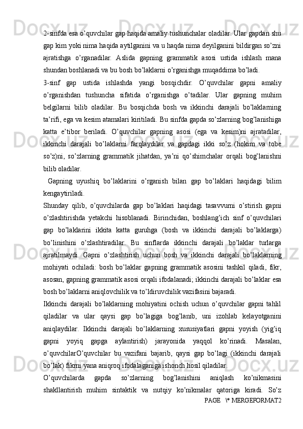 2-sinfda esa o’quvchilar gap haqida amaliy tushunchalar oladilar. Ular gapdan shu
gap kim yoki nima haqida aytilganini va u haqda nima deyilganini bildirgan so’zni
ajratishga   o’rganadilar.   Aslida   gapning   grammatik   asosi   ustida   ishlash   mana
shundan boshlanadi va bu bosh bo’laklarni o’rganishga muqaddima bo’ladi. 
3-sinf   gap   ustida   ishlashda   yangi   bosqichdir.   O’quvchilar   gapni   amaliy
o’rganishdan   tushuncha   sifatida   o’rganishga   o’tadilar.   Ular   gapning   muhim
belgilarni   bilib   oladilar.   Bu   bosqichda   bosh   va   ikkinchi   darajali   bo’laklarning
ta’rifi, ega va kesim atamalari kiritiladi. Bu sinfda gapda so’zlarning bog’lanishiga
katta   e’tibor   beriladi.   O’quvchilar   gapning   asosi   (ega   va   kesim)ni   ajratadilar,
ikkinchi   darajali   bo’laklarni   farqlaydilar   va   gapdagi   ikki   so’z   (hokim   va   tobe
so’z)ni,   so’zlarning   grammatik   jihatdan,   ya’ni   qo’shimchalar   orqali   bog’lanishni
bilib oladilar. 
  Gapning   uyushiq   bo’laklarini   o’rganish   bilan   gap   bo’laklari   haqidagi   bilim
kengaytiriladi. 
Shunday   qilib,   o’quvchilarda   gap   bo’laklari   haqidagi   tasavvurni   o’stirish   gapni
o’zlashtirishda   yetakchi   hisoblanadi.   Birinchidan,   boshlang’ich   sinf   o’quvchilari
gap   bo’laklarini   ikkita   katta   guruhga   (bosh   va   ikkinchi   darajali   bo’laklarga)
bo’linishini   o’zlashtiradilar.   Bu   sinflarda   ikkinchi   darajali   bo’laklar   turlarga
ajratilmaydi.   Gapni   o’zlashtirish   uchun   bosh   va   ikkinchi   darajali   bo’laklarning
mohiyati   ochiladi:   bosh   bo’laklar   gapning   grammatik   asosini   tashkil   qiladi,   fikr,
asosan, gapning grammatik asosi orqali ifodalanadi; ikkinchi darajali bo’laklar esa
bosh bo’laklarni aniqlovchilik va to’ldiruvchilik vazifasini bajaradi. 
Ikkinchi   darajali   bo’laklarning   mohiyatini   ochish   uchun   o’quvchilar   gapni   tahlil
qiladilar   va   ular   qaysi   gap   bo’lagiga   bog’lanib,   uni   izohlab   kelayotganini
aniqlaydilar.   Ikkinchi   darajali   bo’laklarning   xususiyatlari   gapni   yoyish   (yig’iq
gapni   yoyiq   gapga   aylantirish)   jarayonida   yaqqol   ko’rinadi.   Masalan,
o’quvchilarO’quvchilar   bu   vazifani   bajarib,   qaysi   gap   bo’lagi   (ikkinchi   darajali
bo’lak) fikrni yana aniqroq ifodalaganiga ishonch hosil qiladilar. 
O’quvchilarda   gapda   so’zlarning   bog’lanishini   aniqlash   ko’nikmasini
shakllantirish   muhim   sintaktik   va   nutqiy   ko’nikmalar   qatoriga   kiradi.   So’z
PAGE   \* MERGEFORMAT2 