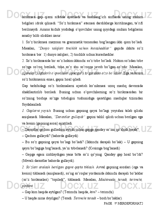 birikmasi   gap   qismi   sifatida   ajratiladi   va   boshlang’ich   sinflarda   uning   muhim
belgilari   idrok   qilinadi.   “So’z   birikmasi”   atamasi   darsliklarga   kiritilmagan,   ta’rifi
berilmaydi. Ammo kichik yoshdagi o’quvchilar uning quyidagi muhim belgilarini
amaliy bilib olishlari zarur: 
1. So’z birikmasi mazmun va grammatik tomondan bog’langan ikki qism bo’ladi.
Masalan,   “Dunyo   xalqlari   tinchlik   uchun   kurashadilar”   gapida   ikkita   so’z
birikmasi bor: 1) dunyo xalqlari; 2) tinchlik uchun kurashadilar. 
2. So’z birikmasida bir so’z hokim ikkinchi so’z tobe bo’ladi. Hokim so’zdan tobe
so’zga   so’roq   beriladi,   tobe   so’z   shu   so’roqqa   javob   bo’lgan   so’zdir.   Masalan,
(Qanday?) Iqtidorli o’quvchilar (qaerga?) to’garakka a’zo bo’ldilar.  Ega va kesim
so’z birikmasini emas, gapni hosil qiladi. 
Gap   tarkibidagi   so’z   birikmalarni   ajratish   ko’nikmasi   uzoq   mashq   davomida
shakllantirilib   boriladi.   Buning   uchun   o’quvchilarning   so’z   birikmasidan   bir
so’zning   boshqa   so’zga   tobeligini   tushunishga   qaratilgan   mashqlar   tizimidan
foydalaniladi: 
1.   Gaplarni   yoyish.   Buning   uchun   gapning   qaysi   bo’lagi   yoyishni   talab   qilishi
aniqlanadi. Masalan,   “Daraxtlar gullaydi”   gapini tahlil qilish uchun berilgan ega
va kesim (gapning asosi) ajratiladi. 
– Daraxtlar qachon gullashini aytish uchun gapga qanday so’zni qo’shish kerak? 
– Qachon gullaydi? (bahorda gullaydi) 
–   Bu   so’z   gapning   qaysi   bo’lagi   bo’ladi?   (Ikkinchi   darajali   bo’lak)   –   U   gapning
qaysi bo’lagiga bog’lanadi, ya’ni tobelanadi? (Kesimga bog’lanadi) 
–   Gapga   egani   izohlaydigan   yana   bitta   so’z   qo’ying.   Qanday   gap   hosil   bo’ldi?
(Mevali daraxtlar bahorda gullaydi). 
2.   So’zlari   aralash   berilgan   gapni   qayta   tiklash.   Avval   gapning   asoslari   (ega   va
kesim) tiklanadi (aniqlanadi), so’ng so’roqlar yordamida ikkinchi darajali bo’laklar
(so’z   birikmalari)   “topiladi”,   tiklanadi.   Masalan,   Mashinada,   teradi,   terimchi,
paxtani. 
– Gap kim haqida aytilgan? (Terimchi haqida,  kim?  – terimchi) 
– U haqda nima deyilgan? (Teradi.  Terimchi teradi  – bosh bo’laklar). 
PAGE   \* MERGEFORMAT2 