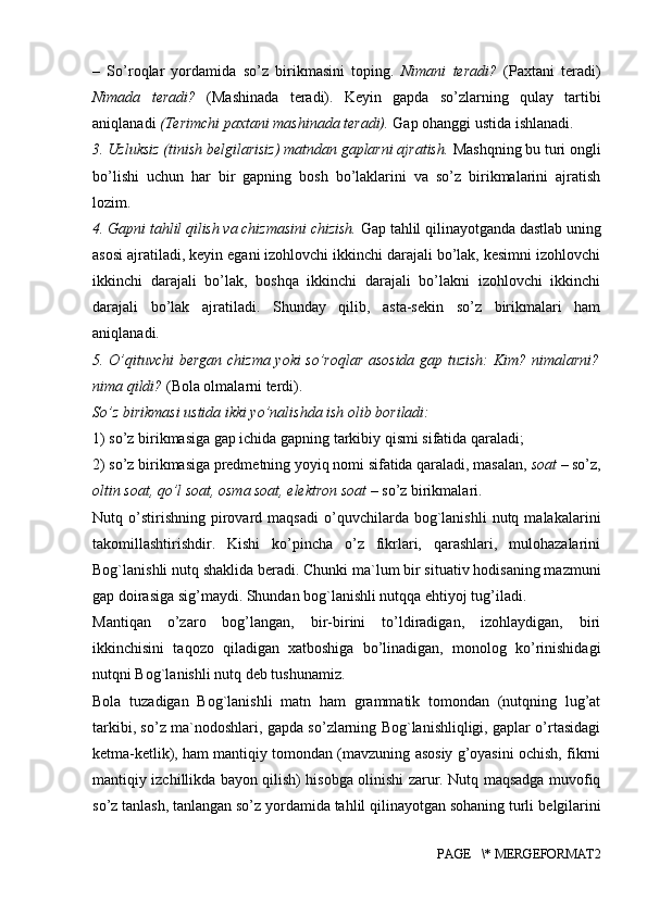 –   So’roqlar   yordamida   so’z   birikmasini   toping.   Nimani   teradi?   (Paxtani   teradi)
Nimada   teradi?   (Mashinada   teradi).   Keyin   gapda   so’zlarning   qulay   tartibi
aniqlanadi  (Terimchi paxtani mashinada teradi).  Gap ohanggi ustida ishlanadi. 
3. Uzluksiz (tinish belgilarisiz) matndan gaplarni ajratish.  Mashqning bu turi ongli
bo’lishi   uchun   har   bir   gapning   bosh   bo’laklarini   va   so’z   birikmalarini   ajratish
lozim. 
4. Gapni tahlil qilish va chizmasini chizish.  Gap tahlil qilinayotganda dastlab uning
asosi ajratiladi, keyin egani izohlovchi ikkinchi darajali bo’lak, kesimni izohlovchi
ikkinchi   darajali   bo’lak,   boshqa   ikkinchi   darajali   bo’lakni   izohlovchi   ikkinchi
darajali   bo’lak   ajratiladi.   Shunday   qilib,   asta-sekin   so’z   birikmalari   ham
aniqlanadi. 
5. O’qituvchi bergan chizma yoki so’roqlar asosida gap tuzish: Kim? nimalarni?
nima qildi?  (Bola olmalarni terdi). 
So’z birikmasi ustida ikki yo’nalishda ish olib boriladi: 
1) so’z birikmasiga gap ichida gapning tarkibiy qismi sifatida qaraladi; 
2) so’z birikmasiga predmetning yoyiq nomi sifatida qaraladi, masalan,  soat  – so’z,
oltin soat, qo’l soat, osma soat, elektron soat  – so’z birikmalari. 
Nutq  o’stirishning   pirovard  maqsadi   o’quvchilarda   bog`lanishli   nutq  malakalarini
takomillashtirishdir.   Kishi   ko’pincha   o’z   fikrlari,   qarashlari,   mulohazalarini
Bog`lanishli nutq shaklida b е radi.  Chunki ma`lum bir situativ hodisaning mazmuni
gap doirasiga sig’maydi. Shundan bog`lanishli nutqqa ehtiyoj tug’iladi. 
Mantiqan   o’zaro   bog’langan,   bir-birini   to’ldiradigan,   izohlaydigan,   biri
ikkinchisini   taqozo   qiladigan   xatboshiga   bo’linadigan,   monolog   ko’rinishidagi
nutqni Bog`lanishli nutq d е b tushunamiz. 
Bola   tuzadigan   Bog`lanishli   matn   ham   grammatik   tomondan   (nutqning   lug’at
tarkibi, so’z ma`nodoshlari, gapda so’zlarning Bog`lanishliqligi, gaplar o’rtasidagi
k е tma-k е tlik), ham mantiqiy tomondan (mavzuning asosiy g’oyasini ochish, fikrni
mantiqiy izchillikda bayon qilish) hisobga olinishi zarur. Nutq maqsadga muvofiq
so’z tanlash, tanlangan so’z yordamida tahlil qilinayotgan sohaning turli b е lgilarini
PAGE   \* MERGEFORMAT2 