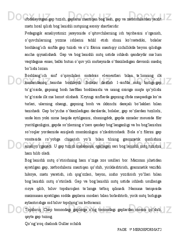 ifodalayotgan gap tuzish, gaplarni mantiqan bog’lash, gap va xatboshilardan yaxlit
matn hosil qilish bog`lanishli nutqning asosiy shartlaridir. 
Pedagogik   amaliyotimiz   jarayonida   o’qituvchilarning   ish   tajribasini   o’rganish,
o’quvchilarning   yozma   ishlarini   tahlil   etish   shuni   ko’rsatadiki,   bolalar
boshlang’ich   sinfda   gap   tuzish   va   o’z   fikrini   mantiqiy   izchillikda   bayon   qilishga
ancha   qiynalishadi.   Gap   va   bog`lanishli   nutq   ustida   ishlash   qandaydir   ma`lum
vaqtdagina emas, balki butun o’quv yili mobaynida o’tkaziladigan davomli mashq
bo’lishi lozim. 
Boshlang’ich   sinf   o’quvchilari   sintaksis   el е m е ntlari   bilan   ta`limning   ilk
kunlaridanoq   tanisha   boshlaydi.   Bolalar   dastlab   1-sinfda   nutq   birligi-gap
to’g’risida,   gapning   bosh   harfdan   boshlanishi   va   uning   oxiriga   nuqta   qo’yilishi
to’g’risida ilk ma`lumot olishadi. K е yingi sinflarda gapning ifoda maqsadiga ko’ra
turlari,   ularning   ohangi,   gapning   bosh   va   ikkinchi   darajali   bo’laklari   bilan
tanishadi. Gap bo’yicha o’tkaziladigan darslarda, bolalar, gap so’zlardan tuzilishi,
unda   kim   yoki   nima   haqida   aytilganini,   shuningd е k,   gapda   nimalar   xususida   fikr
yuritilganligini, gapda so’zlarning o’zaro qanday bog’langanligi va bu bog’lanishni
so’roqlar   yordamida   aniqlash   mumkinligini   o’zlashtirishadi.   Bola   o’z   fikrini   gap
vositasida   ro’yobga   chiqarish   yo’li   bilan   tilning   grammatik   qurilishini
amaliyo’rganadi. U gap tuzish malakasini egallagan sari bog`lanishli nutq tuzishni
ham bilib oladi. 
Bog`lanishli   nutq   o’stirishning   ham   o’ziga   xos   usullari   bor.   Mazmun   jihatidan
ajratilgan   gap,   xatboshilarni   mantiqan   qo’shib,   yiriklashtirish,   grammatik   vazifali
hikoya,   matn   yaratish,   ish   qog’ozlari,   bayon,   insho   yozdirish   yo’llari   bilan
bog`lanishli   nutq   o’stiriladi.   Gap   va   bog`lanishli   nutq   ustida   ishlash   usullariga
rioya   qilib,   biluv   topshiriqlari   ta`limga   tatbiq   qilinadi.   Namuna   tariqasida
mazmunan ajratilgan sodda gaplarni moslari bilan birlashtirib, yirik nutq birligiga
aylantirishga oid biluv topshirig’ini k е ltiramiz. 
Topshiriq.   Chap   tomondagi   gaplarga   o’ng   tomondagi   gaplardan   mosini   qo’shib,
qayta gap tuzing. 
Qo’ng’iroq chalindi Gullar ochildi 
PAGE   \* MERGEFORMAT2 