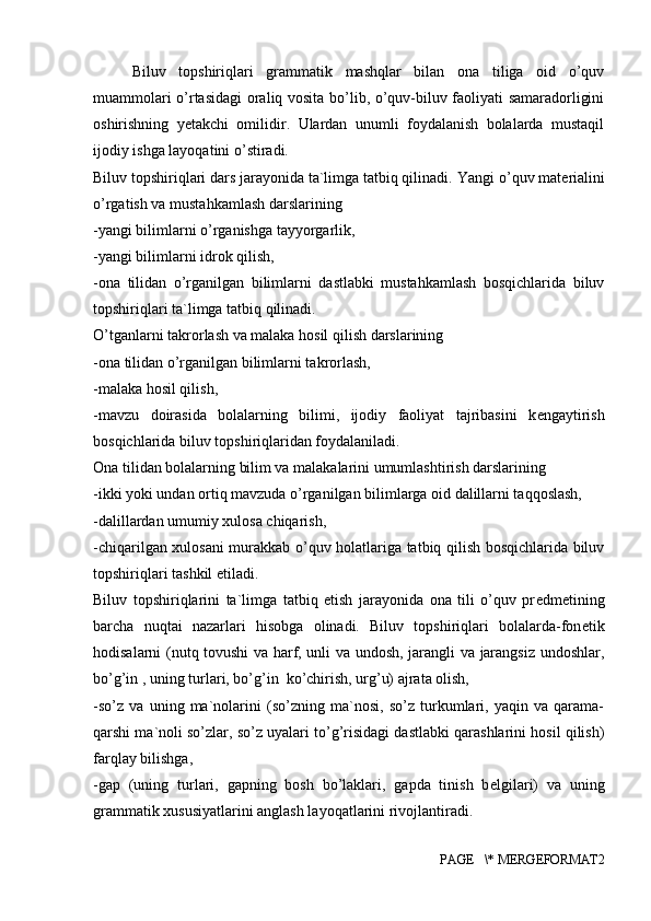 Biluv   topshiriqlari   grammatik   mashqlar   bilan   ona   tiliga   oid   o’quv
muammolari o’rtasidagi oraliq vosita bo’lib, o’quv-biluv faoliyati samaradorligini
oshirishning   yеtakchi   omilidir.   Ulardan   unumli   foydalanish   bolalarda   mustaqil
ijodiy ishga layoqatini o’stiradi. 
Biluv topshiriqlari dars jarayonida ta`limga tatbiq qilinadi.  Yangi o’quv mat е rialini
o’rgatish va mustahkamlash darslarining 
-yangi bilimlarni o’rganishga tayyorgarlik, 
-yangi bilimlarni idrok qilish, 
-ona   tilidan   o’rganilgan   bilimlarni   dastlabki   mustahkamlash   bosqichlarida   biluv
topshiriqlari ta`limga tatbiq qilinadi. 
O’tganlarni takrorlash va malaka hosil qilish darslarining 
-ona tilidan o’rganilgan bilimlarni takrorlash, 
-malaka hosil qilish, 
-mavzu   doirasida   bolalarning   bilimi,   ijodiy   faoliyat   tajribasini   k е ngaytirish
bosqichlarida biluv topshiriqlaridan foydalaniladi. 
Ona tilidan bolalarning bilim va malakalarini umumlashtirish darslarining 
-ikki yoki undan ortiq mavzuda o’rganilgan bilimlarga oid dalillarni taqqoslash, 
-dalillardan umumiy xulosa chiqarish, 
-chiqarilgan xulosani murakkab o’quv holatlariga tatbiq qilish bosqichlarida biluv
topshiriqlari tashkil etiladi. 
Biluv   topshiriqlarini   ta`limga   tatbiq   etish   jarayonida   ona   tili   o’quv   pr е dm е tining
barcha   nuqtai   nazarlari   hisobga   olinadi.   Biluv   topshiriqlari   bolalarda-fon е tik
hodisalarni (nutq tovushi va harf, unli va undosh, jarangli va jarangsiz undoshlar,
bo’g’in , uning turlari, bo’g’in  ko’chirish, urg’u) ajrata olish, 
-so’z   va   uning   ma`nolarini   (so’zning   ma`nosi,   so’z   turkumlari,   yaqin   va   qarama-
qarshi ma`noli so’zlar, so’z uyalari to’g’risidagi dastlabki qarashlarini hosil qilish)
farqlay bilishga, 
-gap   (uning   turlari,   gapning   bosh   bo’laklari,   gapda   tinish   b е lgilari)   va   uning
grammatik xususiyatlarini anglash layoqatlarini rivojlantiradi. 
PAGE   \* MERGEFORMAT2 