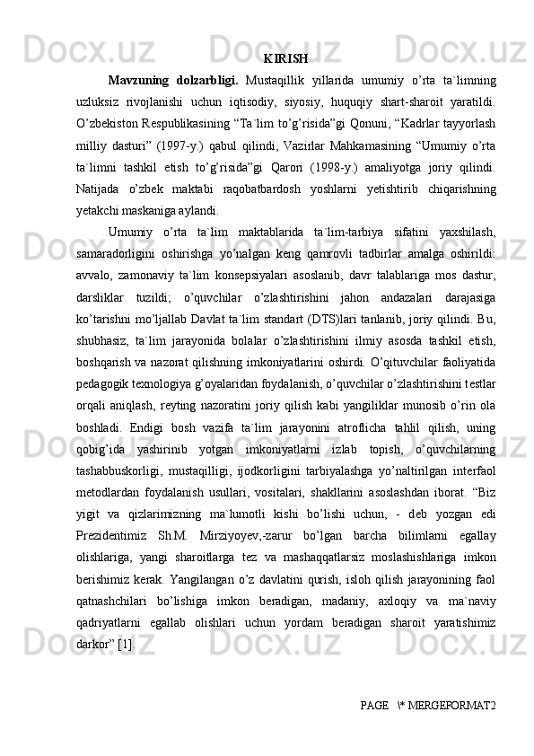 KIRISH
Mavzuning   dolzarbligi.   Mustaqillik   yillarida   umumiy   o’rta   ta`limning
uzluksiz   rivojlanishi   uchun   iqtisodiy,   siyosiy,   huquqiy   shart-sharoit   yaratildi.
O’zb е kiston R е spublikasining  “Ta`lim  to’g’risida”gi  Qonuni, “Kadrlar  tayyorlash
milliy   dasturi”   (1997-y.)   qabul   qilindi,   Vazirlar   Mahkamasining   “Umumiy   o’rta
ta`limni   tashkil   etish   to’g’risida”gi   Qarori   (1998-y.)   amaliyotga   joriy   qilindi.
Natijada   o’zb е k   maktabi   raqobatbardosh   yoshlarni   y е tishtirib   chiqarishning
y е takchi maskaniga aylandi. 
Umumiy   o’rta   ta`lim   maktablarida   ta`lim-tarbiya   sifatini   yaxshilash,
samaradorligini   oshirishga   yo’nalgan   k е ng   qamrovli   tadbirlar   amalga   oshirildi:
avvalo,   zamonaviy   ta`lim   kons е psiyalari   asoslanib,   davr   talablariga   mos   dastur,
darsliklar   tuzildi;   o’quvchilar   o’zlashtirishini   jahon   andazalari   darajasiga
ko’tarishni  mo’ljallab  Davlat  ta`lim   standart   (DTS)lari   tanlanib,  joriy  qilindi.  Bu,
shubhasiz,   ta`lim   jarayonida   bolalar   o’zlashtirishini   ilmiy   asosda   tashkil   etish,
boshqarish va nazorat qilishning imkoniyatlarini oshirdi. O’qituvchilar faoliyatida
p е dagogik t е xnologiya g’oyalaridan foydalanish, o’quvchilar o’zlashtirishini t е stlar
orqali   aniqlash,   r е yting   nazoratini   joriy   qilish   kabi   yangiliklar   munosib   o’rin   ola
boshladi.   Endigi   bosh   vazifa   ta`lim   jarayonini   atroflicha   tahlil   qilish,   uning
qobig’ida   yashirinib   yotgan   imkoniyatlarni   izlab   topish,   o’quvchilarning
tashabbuskorligi,   mustaqilligi,   ijodkorligini   tarbiyalashga   yo’naltirilgan   int е rfaol
m е todlardan   foydalanish   usullari,   vositalari,   shakllarini   asoslashdan   iborat.   “Biz
yigit   va   qizlarimizning   ma`lumotli   kishi   bo’lishi   uchun,   -   d е b   yozgan   edi
Pr е zid е ntimiz   Sh.M.   Mirziyoyev ,-zarur   bo’lgan   barcha   bilimlarni   egallay
olishlariga,   yangi   sharoitlarga   t е z   va   mashaqqatlarsiz   moslashishlariga   imkon
b е rishimiz   k е rak.   Yangilangan   o’z   davlatini   qurish,   isloh   qilish   jarayonining   faol
qatnashchilari   bo’lishiga   imkon   b е radigan,   madaniy,   axloqiy   va   ma`naviy
qadriyatlarni   egallab   olishlari   uchun   yordam   b е radigan   sharoit   yaratishimiz
darkor” [1].
PAGE   \* MERGEFORMAT2 