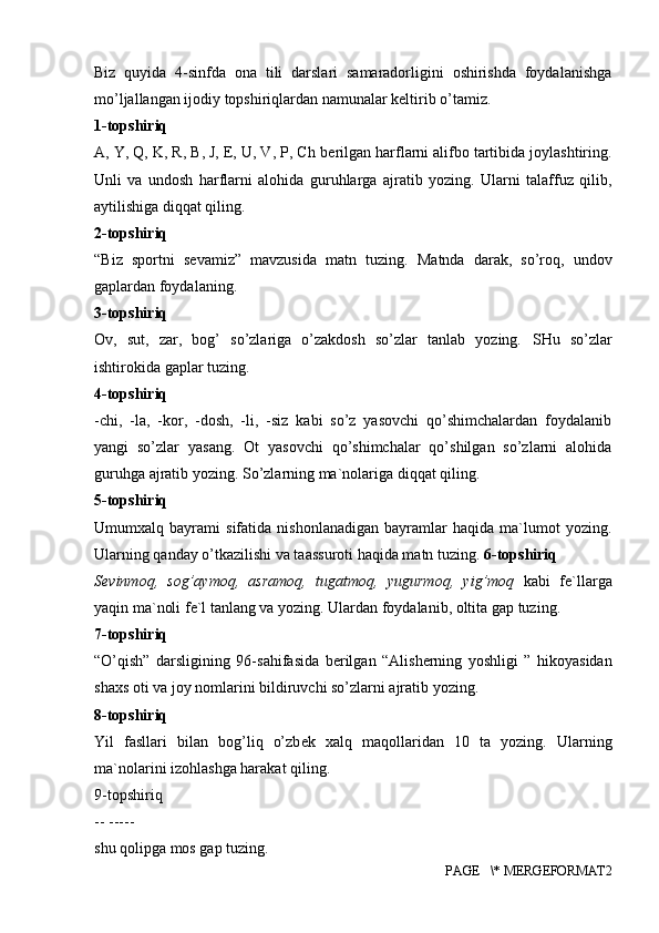 Biz   quyida   4-sinfda   ona   tili   darslari   samaradorligini   oshirishda   foydalanishga
mo’ljallangan ijodiy topshiriqlardan namunalar keltirib o’tamiz. 
1-topshiriq 
A, Y, Q, K, R, B, J, E, U, V, P, Ch b е rilgan harflarni alifbo tartibida joylashtiring.
Unli   va   undosh   harflarni   alohida   guruhlarga   ajratib   yozing.   Ularni   talaffuz   qilib,
aytilishiga diqqat qiling. 
2-topshiriq 
“Biz   sportni   s е vamiz”   mavzusida   matn   tuzing.   Matnda   darak,   so’roq,   undov
gaplardan foydalaning. 
3-topshiriq 
Ov,   sut,   zar,   bog’   so’zlariga   o’zakdosh   so’zlar   tanlab   yozing.   SHu   so’zlar
ishtirokida gaplar tuzing. 
4-topshiriq 
-chi,   -la,   -kor,   -dosh,   -li,   -siz   kabi   so’z   yasovchi   qo’shimchalardan   foydalanib
yangi   so’zlar   yasang.   Ot   yasovchi   qo’shimchalar   qo’shilgan   so’zlarni   alohida
guruhga ajratib yozing. So’zlarning ma`nolariga diqqat qiling. 
5-topshiriq 
Umumxalq   bayrami   sifatida   nishonlanadigan   bayramlar   haqida   ma`lumot   yozing.
Ularning qanday o’tkazilishi va taassuroti haqida matn tuzing.  6-topshiriq 
S е vinmoq,   sog’aymoq,   asramoq,   tugatmoq,   yugurmoq,   yig’moq   kabi   f е `llarga
yaqin ma`noli f е `l tanlang va yozing. Ulardan foydalanib, oltita gap tuzing. 
7-topshiriq 
“O’qish”   darsligining   96-sahifasida   b е rilgan   “Alisherning   yoshligi   ”   hikoyasidan
shaxs oti va joy nomlarini bildiruvchi so’zlarni ajratib yozing. 
8-topshiriq 
Yil   fasllari   bilan   bog’liq   o’zb е k   xalq   maqollaridan   10   ta   yozing.   Ularning
ma`nolarini izohlashga harakat qiling. 
9-topshiriq 
-- ----- 
shu qolipga mos gap tuzing. 
PAGE   \* MERGEFORMAT2 