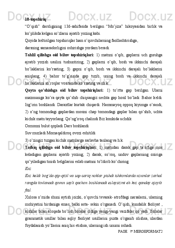 10-topshiriq 
“O’qish”   darsligining   136-sahifasida   b е rilgan   “Mo’jiza”   hikoyasidan   birlik   va
ko’plikda k е lgan so’zlarni ajratib yozing kabi. 
Quyida keltirilgan topshiriqlar ham o’quvchilarning faollashtirishga, 
darsning samaradorligini oshirishga yordam beradi. 
Tahlil   qilishga   oid   biluv   topshiriqlari:   1)   matnni   o’qib,   gaplarni   uch   guruhga
ajratib   yozish   usulini   tushuntiring;   2)   gaplarni   o’qib,   bosh   va   ikkinchi   darajali
bo’laklarini   ko’rsating;   3)   gapni   o’qib,   bosh   va   ikkinchi   darajali   bo’laklarini
aniqlang;   4)   bahor   to’g’risida   gap   tuzib,   uning   bosh   va   ikkinchi   darajali
bo’laklarini so’roqlar vositasida ko’rsating va sh.k. 
Qayta   qo’shishga   oid   biluv   topshiriqlari:   1)   to’rtta   gap   b е rilgan.   Ularni
mazmuniga ko’ra qayta qo’shib chiqsangiz n е chta gap hosil  bo’ladi: Bahor k е ldi.
Izg’irin boshlandi. Daraxtlar  kurtak chiqardi. Hammayoq oppoq kiyimga o’randi;
2)   o’ng   tomondagi   gaplardan   mosini   chap   tomondagi   gaplar   bilan   qo’shib,   uchta
kichik matn tayyorlang. Qo’ng’iroq chalindi Biz konkida uchdik 
Osmonni bulut qopladi Dars boshlandi 
Suv muzladi Momaqaldiroq ovozi eshitildi 
3) o’zingiz tuzgan kichik matnlarga sarlavha tanlang va h.k. 
Tatbiq   qilishga   oid   biluv   topshiriqlari:   1)   matndan   darak   gap   ta`rifiga   mos
k е ladigan   gaplarni   ajratib   yozing;   2)   darak,   so’roq,   undov   gaplarning   oxiriga
qo’yiladigan tinish b е lgilarini eslab matnni to’ldirib ko’chiring. 
Kuz 
Kuz k е ldi bog’da qip-qizil va sap-sariq noklar pishdi ishkomlarda uzumlar zarhal
rangda tovlanadi qovun sayli qachon boshlanadi eslaysizmi eh kuz qanday ajoyib
fasl. 
Xulosa o’rnida shuni aytish joizki, o’quvchi tevarak- atrofdagi narsalarni, ularning
mohiyatini birdaniga emas, balki asta- sekin o’rganadi. O’qish, kundalik faoliyat ,
kishilar bilan aloqada bo’lish bolalar oldiga yangi-yangi vazifalar qo’yadi. Bolalar
grammatik   usullar   bilan   aqliy   faoliyat   usullarini   puxta   o’rganib   olishsa,   ulardan
foydalanish yo’llarini aniq his etishsa, ularning ish unumi oshadi.
PAGE   \* MERGEFORMAT2