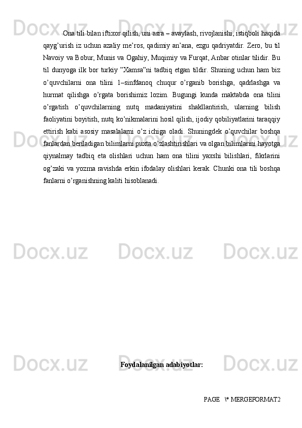  Ona tili bilan iftixor qilish, uni asra – avaylash, rivojlanishi, istiqboli haqida
qayg’urish  iz uchun azaliy me’ros,  qadimiy an’ana, ezgu qadriyatdir. Zero, bu til
Navoiy va Bobur, Munis va Ogahiy, Muqimiy va Furqat, Anbar otinlar tilidir. Bu
til   dunyoga   ilk  bor   turkiy  ”Xamsa”ni   tadbiq  etgan   tildir.   Shuning   uchun   ham   biz
o’quvchilarni   ona   tilini   1–sinfdanoq   chuqur   o’rganib   borishga,   qadrlashga   va
hurmat   qilishga   o’rgata   borishimiz   lozim.   Bugungi   kunda   maktabda   ona   tilini
o’rgatish   o’quvchilarning   nutq   madaniyatini   shakllantirish,   ularning   bilish
faoliyatini boyitish, nutq ko’nikmalarini hosil qilish, ijodiy qobiliyatlarini taraqqiy
ettirish   kabi   asosiy   masalalarni   o’z   ichiga   oladi.   Shuningdek   o’quvchilar   boshqa
fanlardan beriladigan bilimlarni puxta o’zlashtirishlari va olgan bilimlarini hayotga
qiynalmay   tadbiq   eta   olishlari   uchun   ham   ona   tilini   yaxshi   bilishlari,   fikrlarini
og’zaki   va   yozma   ravishda   erkin   ifodalay   olishlari   kerak.   Chunki   ona   tili   boshqa
fanlarni o’rganishning kaliti hisoblanadi.
Foydalanilgan adabiyotlar:
PAGE   \* MERGEFORMAT2 