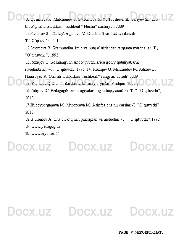 10.Qosimova K, Matchonov S, G’ulomova X, Yo’ldosheva Sh, Sariyev Sh. Ona 
tili o’qitish metodikasi. Toshkent ” Noshir” nashriyoti 2009 
11.Fuzailov S. , Xudayberganova M. Ona tili.  3-sinf uchun darslik.- 
T:’’O’qituvchi” 2010. 
12.Ikromova R. Grammatika, imlo va nutq o’stirishdan tarqatma mat е riallar. T., 
“O’qituvchi ”, 1993. 
13.Roziqov O. Boshlang’ich sinf o’quvchilarida ijodiy qobiliyatlarni 
rivojlantirish. –T.: O’qituvchi, 1996. 14. Roziqov O. Mahmudov M. Adizov B. 
Hamroyev A. Ona tili didaktikasi.Toshkent:”Yangi asr avlodi’ 2009 
15. Yunusov Q.Ona tili darslarida ta`limiy o’yinlar.  Andijon. 2005 y. 
16.Tolipov O’. Pedagogik texnologiyalarning tatbiqiy asoslari. T. ‘‘‘‘O’qituvchi”, 
2010. 
17.Xudoyberganova M., Muxtorova M. 3-sinfda ona tili darslari-T:’’O’qituvchi” 
2010. 
18.G’ulomov A. Ona tili o’qitish prinsiplari va metodlari.-T.: ” O’qituvchi”,1992 
19. www.pedagog.uz 
20. www.ziyo.net 54 
PAGE   \* MERGEFORMAT2 