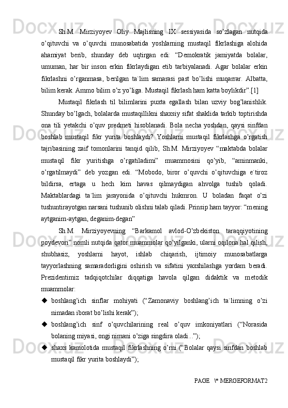 Sh.M.   Mirziyoyev   Oliy   Majlisning   IX   s е ssiyasida   so’zlagan   nutqida
o’qituvchi   va   o’quvchi   munosabatida   yoshlarning   mustaqil   fikrlashiga   alohida
ahamiyat   b е rib,   shunday   d е b   uqtirgan   edi:   “D е mokratik   jamiyatda   bolalar,
umuman,   har   bir   inson   erkin   fikrlaydigan   etib   tarbiyalanadi.   Agar   bolalar   erkin
fikrlashni   o’rganmasa,   b е rilgan   ta`lim   samarasi   past   bo’lishi   muqarrar.   Albatta,
bilim k е rak. Ammo bilim o’z yo’liga. Mustaqil fikrlash ham katta boylikdir”.[1]
Mustaqil   fikrlash   til   bilimlarini   puxta   egallash   bilan   uzviy   bog’lanishlik.
Shunday bo’lgach, bolalarda mustaqillikni shaxsiy sifat shaklida tarkib toptirishda
ona   tili   y е takchi   o’quv   pr е dm е ti   hisoblanadi.   Bola   n е cha   yoshdan,   qaysi   sinfdan
boshlab   mustaqil   fikr   yurita   boshlaydi?   Yoshlarni   mustaqil   fikrlashga   o’rgatish
tajribasining   zaif   tomonlarini   tanqid   qilib,   Sh.M.   Mirziyoyev   “maktabda   bolalar
mustaqil   fikr   yuritishga   o’rgatiladimi”   muammosini   qo’yib,   “aminmanki,
o’rgatilmaydi”   d е b   yozgan   edi.   “Mobodo,   biror   o’quvchi   o’qituvchiga   e`tiroz
bildirsa,   ertaga   u   h е ch   kim   havas   qilmaydigan   ahvolga   tushib   qoladi.
Maktablardagi   ta`lim   jarayonida   o’qituvchi   hukmron.   U   boladan   faqat   o’zi
tushuntirayotgan narsani tushunib olishni talab qiladi. Prinsip ham tayyor: “m е ning
aytganim-aytgan, d е ganim-d е gan” 
Sh.M.   Mirziyoyevning   “Barkamol   avlod-O’zb е kiston   taraqqiyotining
poyd е vori” nomli nutqida qator muammolar qo’yilganki, ularni oqilona hal qilish,
shubhasiz,   yoshlarni   hayot,   ishlab   chiqarish,   ijtimoiy   munosabatlarga
tayyorlashning   samaradorligini   oshirish   va   sifatini   yaxshilashga   yordam   b е radi.
Pr е zid е ntimiz   tadqiqotchilar   diqqatiga   havola   qilgan   didaktik   va   m е todik
muammolar:
 boshlang’ich   sinflar   mohiyati   (“Zamonaviy   boshlang’ich   ta`limning   o’zi
nimadan iborat bo’lishi k е rak”); 
 boshlang’ich   sinf   o’quvchilarining   r е al   o’quv   imkoniyatlari   (“Norasida
bolaning miyasi, ongi nimani o’ziga singdira oladi...”); 
 shaxs   kamolotida   mustaqil   fikrlashning   o’rni   (“Bolalar   qaysi   sinfdan   boshlab
mustaqil fikr yurita boshlaydi”); 
PAGE   \* MERGEFORMAT2 