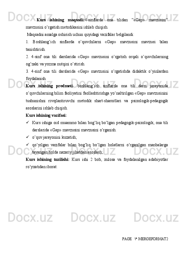 Kurs   ishining   maqsadi: 4 -sinflarda   ona   tilidan   ”«Gap»   mavzusini”
mavzusini o’rgatish metodikasini ishlab chiqish.
 Maqsadni amalga oshirish uchun quyidagi vazifalar belgilandi:
1.   Boshlang’ich   sinflarda   o’quvchilarni   «Gap»   mavzusini   mavzusi   bilan
tanishtirish.
2.   4-sinf   ona   tili   darslarida   «Gap»   mavzusini   o’rgatish   orqali   o’quvchilarning
og’zaki va yozma nutqini o’stirish.
3.   4-sinf   ona   tili   darslarida   «Gap»   mavzusini   o’rgatishda   didaktik   o’yinlardan
foydalanish.
Kurs   ishining   predmeti -   boshlang’ich   sinflarda   ona   tili   darsi   jarayonida
o’quvchilarning bilim faoliyatini faollashtirishga yo’naltirilgan «Gap» mavzusinini
tushunishni   rivojlantiruvchi   metodik   shart-sharoitlari   va   psixologik-pedagogik
asoslarini ishlab chiqish.
Kurs ishining  vazifasi:
 Kurs ishiga oid muammo bilan bog’liq bo’lgan pedagogik-psixologik, ona tili
darslarida «Gap» mavzusini mavzusini o’rganish.
 o’quv jarayonini kuzatish;
 qo’yilgan   vazifalar   bilan   bog’liq   bo’lgan   holatlarni   o’rganilgan   manbalarga
tayangan holda nazariy jihatdan asoslash;
Kurs   ishining   tuzilishi:   Kurs   ishi   2   bob,   xulosa   va   foydalanilgan   adabiyotlar
ro’yxatidan iborat.
PAGE   \* MERGEFORMAT2