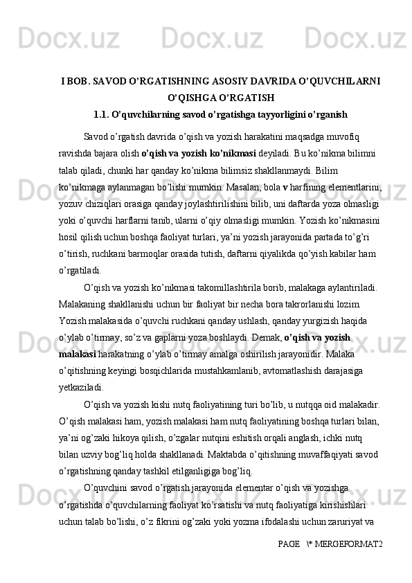 I BOB. SAVOD O’RGATISHNING ASOSIY DAVRIDA O’QUVCHILARNI
O’QISHGA O ’ RGATISH
1.1.  O’quvchilarning savod o’rgatishga tayyorligini o’rganish
Savod o’rgatish davrida o’qish va yozish harakatini maqsadga muvofiq
ravishda bajara olish  o’qish va yozish ko’nikmasi  deyiladi. Bu ko’nikma bilimni 
talab qiladi, chunki har qanday ko’nikma bilimsiz shakllanmaydi. Bilim 
ko’nikmaga aylanmagan bo’lishi mumkin. Masalan, bola  v  harfining elementlarini,
yozuv chiziqlari orasiga qanday joylashtirilishini bilib, uni daftarda yoza olmasligi 
yoki o’quvchi harflarni tanib, ularni o’qiy olmasligi mumkin. Yozish ko’nikmasini 
hosil qilish uchun boshqa faoliyat turlari, ya’ni yozish jarayonida partada to’g’ri 
o’tirish, ruchkani barmoqlar orasida tutish, daftarni qiyalikda qo’yish kabilar ham 
o’rgatiladi.
O’qish va yozish ko’nikmasi takomillashtirila borib, malakaga aylantiriladi. 
Malakaning shakllanishi uchun bir faoliyat bir necha bora takrorlanishi lozim. 
Yozish malakasida o’quvchi ruchkani qanday ushlash, qanday yurgizish haqida 
o’ylab o’tirmay, so’z va gaplarni yoza boshlaydi. Demak,  o’qish va yozish 
malakasi  harakatning o’ylab o’tirmay amalga oshirilish jarayonidir. Malaka 
o’qitishning keyingi bosqichlarida mustahkamlanib, avtomatlashish darajasiga 
yetkaziladi.
O’qish va yozish kishi nutq faoliyatining turi bo’lib, u nutqqa oid malakadir.
O’qish malakasi ham, yozish malakasi ham nutq faoliyatining boshqa turlari bilan, 
ya’ni og’zaki hikoya qilish, o’zgalar nutqini eshitish orqali anglash, ichki nutq 
bilan uzviy bog’liq holda shakllanadi. Maktabda o’qitishning muvaffaqiyati savod 
o’rgatishning qanday tashkil etilganligiga bog’liq.
O’quvchini savod o’rgatish jarayonida elementar o’qish va yozishga 
o’rgatishda o’quvchilarning faoliyat ko’rsatishi va nutq faoliyatiga kirishishlari 
uchun talab bo’lishi, o’z fikrini og’zaki yoki yozma ifodalashi uchun zaruriyat va 
PAGE   \* MERGEFORMAT2 