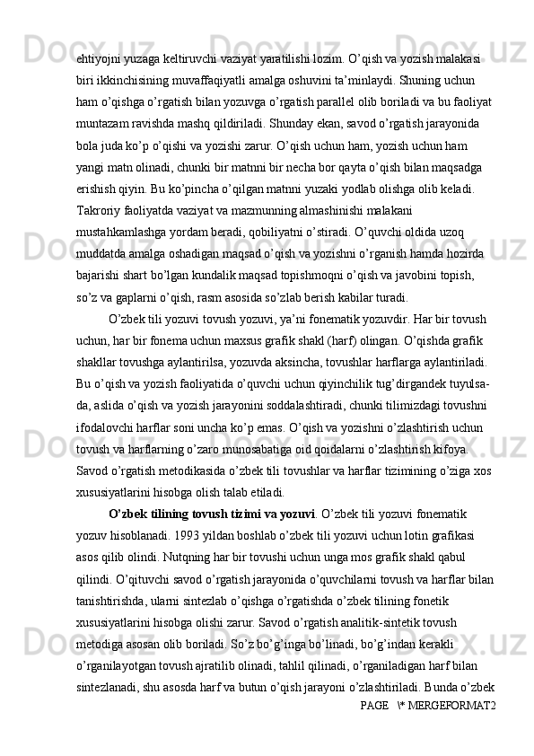 ehtiyojni yuzaga keltiruvchi vaziyat yaratilishi lozim. O’qish va yozish malakasi 
biri ikkinchisining muvaffaqiyatli amalga oshuvini ta’minlaydi. Shuning uchun 
ham o’qishga o’rgatish bilan yozuvga o’rgatish parallel olib boriladi va bu faoliyat 
muntazam ravishda mashq qildiriladi. Shunday ekan, savod o’rgatish jarayonida 
bola juda ko’p o’qishi va yozishi zarur. O’qish uchun ham, yozish uchun ham 
yangi matn olinadi, chunki bir matnni bir necha bor qayta o’qish bilan maqsadga 
erishish qiyin. Bu ko’pincha o’qilgan matnni yuzaki yodlab olishga olib keladi. 
Takroriy faoliyatda vaziyat va mazmunning almashinishi malakani 
mustahkamlashga yordam beradi, qobiliyatni o’stiradi. O’quvchi oldida uzoq 
muddatda amalga oshadigan maqsad o’qish va yozishni o’rganish hamda hozirda 
bajarishi shart bo’lgan kundalik maqsad topishmoqni o’qish va javobini topish, 
so’z va gaplarni o’qish, rasm asosida so’zlab berish kabilar turadi.
O’zbek tili yozuvi tovush yozuvi, ya’ni fonematik yozuvdir. Har bir tovush
uchun, har bir fonema uchun maxsus grafik shakl (harf) olingan. O’qishda grafik
shakllar tovushga aylantirilsa, yozuvda aksincha, tovushlar harflarga aylantiriladi. 
Bu o’qish va yozish faoliyatida o’quvchi uchun qiyinchilik tug’dirgandek tuyulsa-
da, aslida o’qish va yozish jarayonini soddalashtiradi, chunki tilimizdagi tovushni 
ifodalovchi harflar soni uncha ko’p emas. O’qish va yozishni o’zlashtirish uchun 
tovush va harflarning o’zaro munosabatiga oid qoidalarni o’zlashtirish kifoya. 
Savod o’rgatish metodikasida o’zbek tili tovushlar va harflar tizimining o’ziga xos 
xususiyatlarini hisobga olish talab etiladi.
O’zbek tilining tovush tizimi va yozuvi . O’zbek tili yozuvi fonematik
yozuv hisoblanadi. 1993 yildan boshlab o’zbek tili yozuvi uchun lotin grafikasi
asos qilib olindi. Nutqning har bir tovushi uchun unga mos grafik shakl qabul
qilindi. O’qituvchi savod o’rgatish jarayonida o’quvchilarni tovush va harflar bilan
tanishtirishda, ularni sintezlab o’qishga o’rgatishda o’zbek tilining fonetik
xususiyatlarini hisobga olishi zarur. Savod o’rgatish analitik-sintetik tovush 
metodiga asosan olib boriladi. So’z bo’g’inga bo’linadi, bo’g’indan kerakli 
o’rganilayotgan tovush ajratilib olinadi, tahlil qilinadi, o’rganiladigan harf bilan 
sintezlanadi, shu asosda harf va butun o’qish jarayoni o’zlashtiriladi. Bunda o’zbek
PAGE   \* MERGEFORMAT2 