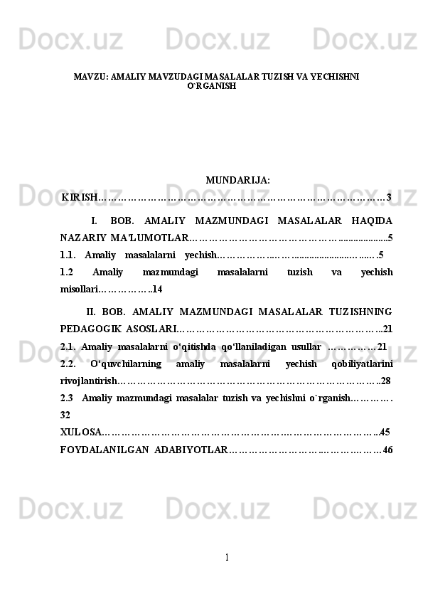 MAVZU: AMALIY MAVZUDAGI MASALALAR TUZISH VA YECHISHNI
O`RGANISH
MUNDARIJA:  
KIRISH……………………………………………………………………………3
I. BOB.   AMALIY   MAZMUNDAGI   MASALALAR   HAQIDA
NAZARIY   MA'LUMOTLAR ………………………………………....................5
1.1.   Amaliy   masalalarni   yechish ……………..…….......................…...….5  
1.2   Amaliy   mazmundagi   masalalarni   tuzish   va   yechish
misollari…………….. 14
II.   BOB.   AMALIY   MAZMUNDAGI   MASALALAR   TUZISHNING
PEDAGOGIK ASOSLARI ……………………………………………………...21
2.1.   Amaliy   masalalarni   o‘qitishda   qo‘llaniladigan   usullar   ……………21  
2.2.   O‘quvchilarning   amaliy   masalalarni   yechish   qobiliyatlarini
rivojlantirish ……………………………………………………………………..28
2.3     Amaliy   mazmundagi   masalalar   tuzish   va   yechishni   o`rganish………….
32  
XULOSA……………………………………………….………………………...45
FOYDALANILGAN   ADABIYOTLAR……………………….……….………46
1 