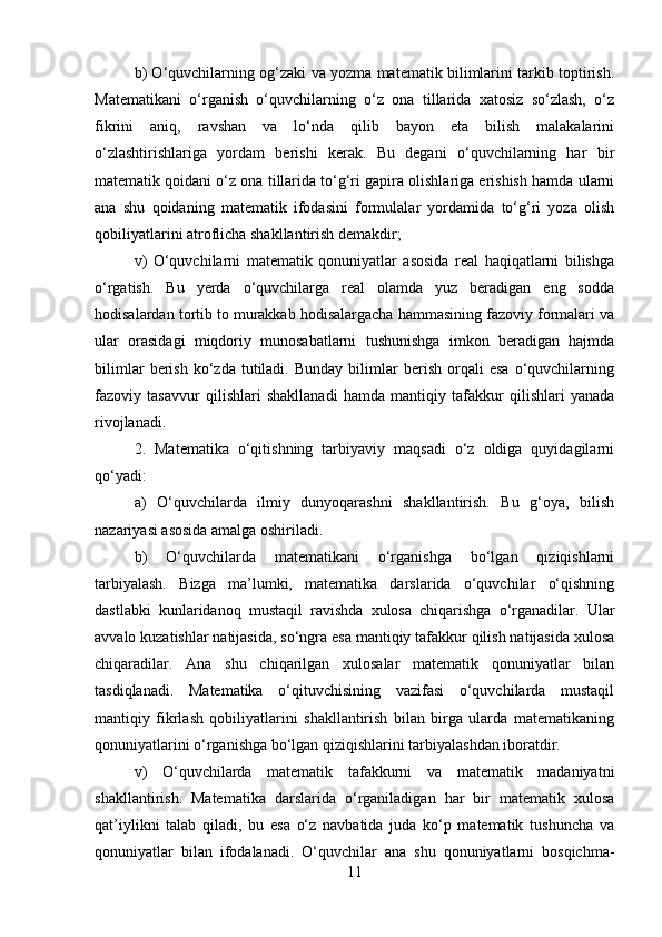 b) O‘quvchilarning og‘zaki va yozma matematik bilimlarini tarkib toptirish.
Matematikani   o‘rganish   o‘quvchilarning   o‘z   ona   tillarida   xatosiz   so‘zlash,   o‘z
fikrini   aniq,   ravshan   va   lo‘nda   qilib   bayon   eta   bilish   malakalarini
o‘zlashtirishlariga   yordam   berishi   kerak.   Bu   degani   o‘quvchilarning   har   bir
matematik qoidani o‘z ona tillarida to‘g‘ri gapira olishlariga erishish hamda ularni
ana   shu   qoidaning   matematik   ifodasini   formulalar   yordamida   to‘g‘ri   yoza   olish
qobiliyatlarini atroflicha shakllantirish demakdir; 
v)   O‘quvchilarni   matematik   qonuniyatlar   asosida   real   haqiqatlarni   bilishga
o‘rgatish.   Bu   yerda   o‘quvchilarga   real   olamda   yuz   beradigan   eng   sodda
hodisalardan tortib to murakkab hodisalargacha hammasining fazoviy formalari va
ular   orasidagi   miqdoriy   munosabatlarni   tushunishga   imkon   beradigan   hajmda
bilimlar   berish   ko‘zda   tutiladi.   Bunday   bilimlar   berish   orqali   esa   o‘quvchilarning
fazoviy   tasavvur   qilishlari   shakllanadi   hamda   mantiqiy   tafakkur   qilishlari   yanada
rivojlanadi. 
2.   Matematika   o‘qitishning   tarbiyaviy   maqsadi   o‘z   oldiga   quyidagilarni
qo‘yadi: 
a)   O‘quvchilarda   ilmiy   dunyoqarashni   shakllantirish.   Bu   g‘oya,   bilish
nazariyasi asosida amalga oshiriladi. 
b)   O‘quvchilarda   matematikani   o‘rganishga   bo‘lgan   qiziqishlarni
tarbiyalash.   Bizga   ma’lumki,   matematika   darslarida   o‘quvchilar   o‘qishning
dastlabki   kunlaridanoq   mustaqil   ravishda   xulosa   chiqarishga   o‘rganadilar.   Ular
avvalo kuzatishlar natijasida, so‘ngra esa mantiqiy tafakkur qilish natijasida xulosa
chiqaradilar.   Ana   shu   chiqarilgan   xulosalar   matematik   qonuniyatlar   bilan
tasdiqlanadi.   Matematika   o‘qituvchisining   vazifasi   o‘quvchilarda   mustaqil
mantiqiy   fikrlash   qobiliyatlarini   shakllantirish   bilan   birga   ularda   matematikaning
qonuniyatlarini o‘rganishga bo‘lgan qiziqishlarini tarbiyalashdan iboratdir. 
v)   O‘quvchilarda   matematik   tafakkurni   va   matematik   madaniyatni
shakllantirish.   Matematika   darslarida   o‘rganiladigan   har   bir   matematik   xulosa
qat’iylikni   talab   qiladi,   bu   esa   o‘z   navbatida   juda   ko‘p   matematik   tushuncha   va
qonuniyatlar   bilan   ifodalanadi.   O‘quvchilar   ana   shu   qonuniyatlarni   bosqichma-
11 