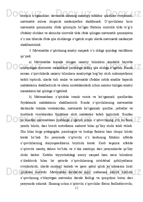bosqich   o‘rganishlari   davomida   ularning   mantiqiy   tafakkur   qilishlari   rivojlanadi,
matematik   xulosa   chiqarish   madaniyatlari   shakllanadi.   O‘quvchilarni   biror
matematik   qonuniyatni   ifoda   qilmoqchi   bo‘lgan   fikrlarni   simvolik   tilda   to‘g‘ri
ifodalay olishlari va aksincha simvolik tilda ifoda qilingan matematik qonuniyatni
o‘z ona tillarida ifoda qila olishlariga o‘rgatish orqali ularda matematik madaniyat
shakllantiriladi. 
3.  Matematika   o‘qitishning   amaliy  maqsadi   o‘z   oldiga  quyidagi   vazifalarni
qo‘yadi: 
a)   Matematika   kursida   olingan   nazariy   bilimlarni   kundalik   hayotda
uchraydigan elementar masalalarni yechishga tadbiq qila olishga o‘rgatish. Bunda
asosan   o‘quvchilarda   nazariy   bilimlarni   amaliyotga   bog‘lay   olish   imkoniyatlarini
tarkib   toptirish,   ularda   turli   sonlar   va   matematik   ifodalar   ustida   amallar   bajarish
malakalarini shakllantirish va ularni mustahkamlash uchun maxsus tuzilgan amaliy
masalalarni hal qilishga o‘rgatiladi. 
b)   Matematikani   o‘qitishda   texnik   vosita   va   ko‘rgazmali   qurollardan
foydalanish   malakalarini   shakllantirish.   Bunda   o‘quvchilarning   matematika
darslarida   texnika   vositalaridan,   matematik   ko‘rgazmali   qurollar,   jadvallar   va
hisoblash   vositalaridan   foydalana   olish   malakalari   tarkib   toptiriladi.   Bundan
ko‘rinadiki   matematikani   yoshlarga   o‘rgatish   uchun   o‘qituvchining   o‘zi   bu   fanni
yaxshi   bilishi,   dars   berish   metodlarini   mahorat   bilan   qo‘llay   olishi   talab   etiladi.
Shu   bilan   birga   pedagogika,   psixologiya   va   boshqa   fanlarni   ham   chuqur   bilishi
kerak   bo‘ladi.   Bu   jarayonda   o‘qituvchi   o‘z   kasbining   fidokori   sifatida
o‘quvchilarning   dunyoqarashlarini   boyitishi   kerak.   Kasb   taqazosi   sifatida
o‘qituvchi   mantiq   dahosi   bo‘lishi   va   o‘sha   mantiqni   dars   jarayonlarida   qo‘llay
olishi   darkor.   Kadrlar   tayyorlashdagi   asosiy   maqsad   ham   zarur   bilimlarni
o‘zlashtirish   bilan   bir   qatorda   o‘quvchilarning   intelektual   qobiliyatlarini
rivojlantirish,   ularda   mustaqil   tanlash   va   qaror   qabul   qilish   ko‘nikmasini   hosil
qilishdan   iboratdir.   Matematika   darslarida   aqliy   yuklamani   oshirib   borilishi
o‘quvchining   o‘tilayotgan   materialni   darsda   faolligi   va   qiziqishini   butun   dars
jarayonida oshiradi. Shuning uchun o‘qituvchi o‘quvchilar fikrini faollashtiruvchi,
12 