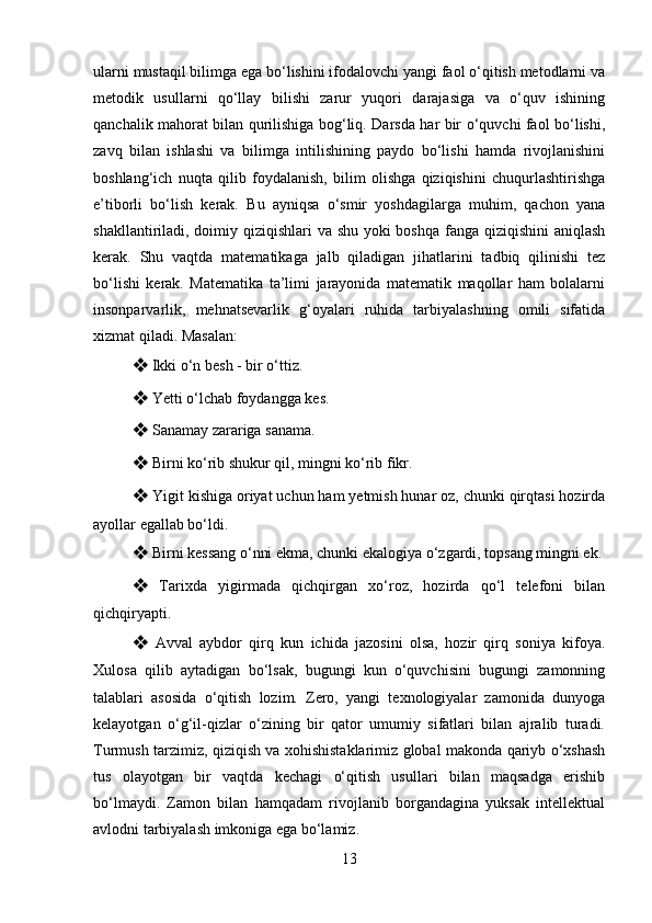 ularni mustaqil bilimga ega bo‘lishini ifodalovchi yangi faol o‘qitish metodlarni va
metodik   usullarni   qo‘llay   bilishi   zarur   yuqori   darajasiga   va   o‘quv   ishining
qanchalik mahorat bilan qurilishiga bog‘liq. Darsda har bir o‘quvchi faol bo‘lishi,
zavq   bilan   ishlashi   va   bilimga   intilishining   paydo   bo‘lishi   hamda   rivojlanishini
boshlang‘ich   nuqta   qilib   foydalanish,   bilim   olishga   qiziqishini   chuqurlashtirishga
e’tiborli   bo‘lish   kerak.   Bu   ayniqsa   o‘smir   yoshdagilarga   muhim,   qachon   yana
shakllantiriladi, doimiy qiziqishlari  va shu yoki  boshqa fanga qiziqishini aniqlash
kerak.   Shu   vaqtda   matematikaga   jalb   qiladigan   jihatlarini   tadbiq   qilinishi   tez
bo‘lishi   kerak.   Matematika   ta’limi   jarayonida   matematik   maqollar   ham   bolalarni
insonparvarlik,   mehnatsevarlik   g‘oyalari   ruhida   tarbiyalashning   omili   sifatida
xizmat qiladi. Masalan: 
❖  Ikki o‘n besh - bir o‘ttiz. 
❖  Yetti o‘lchab foydangga kes. 
❖  Sanamay zarariga sanama. 
❖  Birni ko‘rib shukur qil, mingni ko‘rib fikr. 
❖  Yigit kishiga oriyat uchun ham yetmish hunar oz, chunki qirqtasi hozirda
ayollar egallab bo‘ldi. 
❖  Birni kessang o‘nni ekma, chunki ekalogiya o‘zgardi, topsang mingni ek.
❖   Tarixda   yigirmada   qichqirgan   xo‘roz,   hozirda   qo‘l   telefoni   bilan
qichqiryapti. 
❖   Avval   aybdor   qirq   kun   ichida   jazosini   olsa,   hozir   qirq   soniya   kifoya.
Xulosa   qilib   aytadigan   bo‘lsak,   bugungi   kun   o‘quvchisini   bugungi   zamonning
talablari   asosida   o‘qitish   lozim.   Zero,   yangi   texnologiyalar   zamonida   dunyoga
kelayotgan   o‘g‘il-qizlar   o‘zining   bir   qator   umumiy   sifatlari   bilan   ajralib   turadi.
Turmush tarzimiz, qiziqish va xohishistaklarimiz global makonda qariyb o‘xshash
tus   olayotgan   bir   vaqtda   kechagi   o‘qitish   usullari   bilan   maqsadga   erishib
bo‘lmaydi.   Zamon   bilan   hamqadam   rivojlanib   borgandagina   yuksak   intellektual
avlodni tarbiyalash imkoniga ega bo‘lamiz.
13 