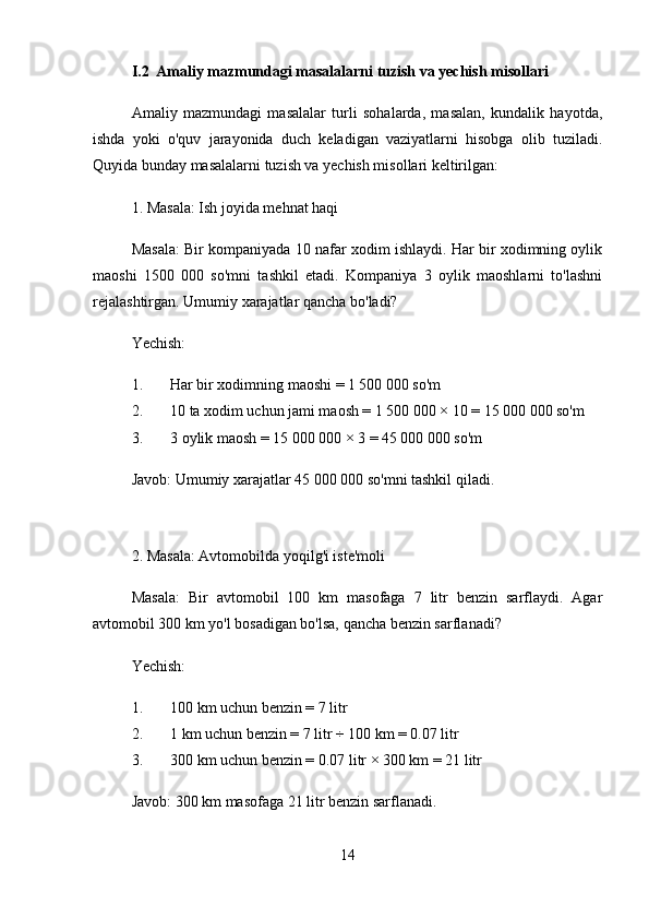 I.2 Amaliy mazmundagi masalalarni tuzish va yechish misollari
Amaliy   mazmundagi   masalalar   turli   sohalarda,   masalan,   kundalik   hayotda,
ishda   yoki   o'quv   jarayonida   duch   keladigan   vaziyatlarni   hisobga   olib   tuziladi.
Quyida bunday masalalarni tuzish va yechish misollari keltirilgan:
1. Masala: Ish joyida mehnat haqi
Masala:  Bir kompaniyada 10 nafar xodim ishlaydi. Har bir xodimning oylik
maoshi   1500   000   so'mni   tashkil   etadi.   Kompaniya   3   oylik   maoshlarni   to'lashni
rejalashtirgan. Umumiy xarajatlar qancha bo'ladi?
Yechish:
1. Har bir xodimning maoshi = 1 500 000 so'm
2. 10 ta xodim uchun jami maosh = 1 500 000 × 10 = 15 000 000 so'm
3. 3 oylik maosh = 15 000 000 × 3 = 45 000 000 so'm
Javob:  Umumiy xarajatlar 45 000 000 so'mni tashkil qiladi.
2. Masala: Avtomobilda yoqilg'i iste'moli
Masala:   Bir   avtomobil   100   km   masofaga   7   litr   benzin   sarflaydi.   Agar
avtomobil 300 km yo'l bosadigan bo'lsa, qancha benzin sarflanadi?
Yechish:
1. 100 km uchun benzin = 7 litr
2. 1 km uchun benzin = 7 litr ÷ 100 km = 0.07 litr
3. 300 km uchun benzin = 0.07 litr × 300 km = 21 litr
Javob:  300 km masofaga 21 litr benzin sarflanadi.
14 
