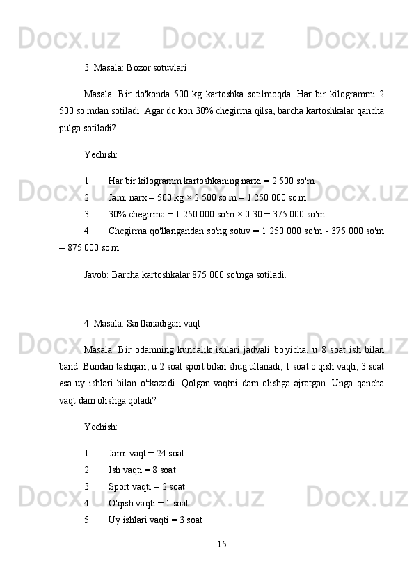 3. Masala: Bozor sotuvlari
Masala:   Bir   do'konda   500   kg   kartoshka   sotilmoqda.   Har   bir   kilogrammi   2
500 so'mdan sotiladi. Agar do'kon 30% chegirma qilsa, barcha kartoshkalar qancha
pulga sotiladi?
Yechish:
1. Har bir kilogramm kartoshkaning narxi = 2 500 so'm
2. Jami narx = 500 kg × 2 500 so'm = 1 250 000 so'm
3. 30% chegirma = 1 250 000 so'm × 0.30 = 375 000 so'm
4. Chegirma qo'llangandan so'ng sotuv = 1 250 000 so'm - 375 000 so'm
= 875 000 so'm
Javob:  Barcha kartoshkalar 875 000 so'mga sotiladi.
4. Masala: Sarflanadigan vaqt
Masala:   Bir   odamning   kundalik   ishlari   jadvali   bo'yicha,   u   8   soat   ish   bilan
band. Bundan tashqari, u 2 soat sport bilan shug'ullanadi, 1 soat o'qish vaqti, 3 soat
esa   uy   ishlari   bilan   o'tkazadi.   Qolgan   vaqtni   dam   olishga   ajratgan.   Unga   qancha
vaqt dam olishga qoladi?
Yechish:
1. Jami vaqt = 24 soat
2. Ish vaqti = 8 soat
3. Sport vaqti = 2 soat
4. O'qish vaqti = 1 soat
5. Uy ishlari vaqti = 3 soat
15