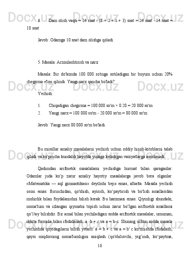 6. Dam olish vaqti = 24 soat - (8 + 2 + 1 + 3) soat = 24 soat - 14 soat =
10 soat
Javob:  Odamga 10 soat dam olishga qoladi.
5. Masala: Arzonlashtirish va narx
Masala:   Bir   do'konda   100   000   so'mga   sotiladigan   bir   buyum   uchun   20%
chegirma e'lon qilindi.  Yangi narx qancha bo'ladi?
Yechish:
1. Chiqadigan chegirma = 100 000 so'm × 0.20 = 20 000 so'm
2. Yangi narx = 100 000 so'm - 20 000 so'm = 80 000 so'm
Javob:  Yangi narx 80 000 so'm bo'ladi.
Bu   misollar   amaliy   masalalarni   yechish   uchun   oddiy   hisob-kitoblarni   talab
qiladi va ko'pincha kundalik hayotda yuzaga keladigan vaziyatlarga asoslanadi.
Qadimdan   arifmetik   masalalarni   yechishga   hurmat   bilan   qaraganlar.
Odamlar   juda   ko‘p   zarur   amaliy   hayotiy   masalalarga   javob   bera   olganlar.
«Matematika   —   aql   gimnastikasi»   deyilishi   bejis   emas,   albatta.   Masala   yechish
oson   emas.   Birinchidan,   qo'shish,   ayirish,   ko‘paytirish   va   bo'lish   amallaridan
mohirlik   bilan   foydalanishni   bilish   kerak.   Bu   hammasi   emas.   Qiyinligi   shundaki,
noma'lum   va   izlangan   qiymatni   topish   uchun   zarur   bo'Igan   arifmetik   amallami
qo‘l!ay bilishdir. Bir amal bilan yechiladigan sodda arifmetik masalalar, umuman,
ikkita formula bilan ifodalanadi: a -b + c va a = b-c. Shuning uchun sodda masala
yechishda quyidagilarni bilish yetarli: a = b + c va a = b' c ko'rinishda ifodalash;
qaysi   miqdorning   noma'lumligini   aniqlash   (qo'shiluvchi,   yig‘indi,   ko‘paytma,
16 