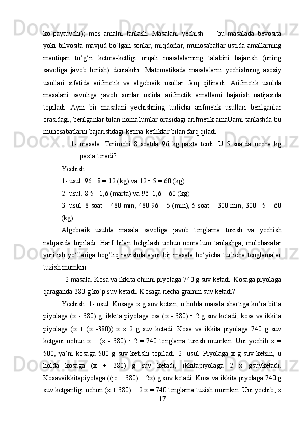 ko‘paytuvchi);   mos   amalni   tanlash.   Masalani   yechish   —   bu   masalada   bevosita
yoki bilvosita mavjud bo‘lgan sonlar, miqdorlar, munosabatlar ustida amallarning
mantiqan   to‘g‘ri   ketma-ketligi   orqali   masalalarning   talabini   bajarish   (uning
savoliga   javob   berish)   deniakdir.   Matematikada   masalalarni   yechishning   asosiy
usullari   sifatida   arifmetik   va   algebraik   usullar   farq   qilinadi.   Arifmetik   usulda
masalani   savoliga   javob   sonlar   ustida   arifmetik   amallami   bajarish   natijasida
topiladi.   Ayni   bir   masalani   yechishning   turlicha   arifmetik   usullari   berilganlar
orasidagi, berilganlar bilan noma'lumlar orasidagi arifmetik amaUami tanlashda bu
munosabatlarni bajarishdagi ketma-ketliklar bilan farq qiladi.
1- masala.   Terimchi   8   soatda   96   kg   paxta   terdi.   U   5   soatda   necha   kg
paxta teradi? 
Yechish. 
1- usul. 96 : 8 = 12 (kg) va 12 • 5 = 60 (kg). 
2- usul. 8:5= 1,6 (marta) va 96 :1,6 = 60 (kg). 
3- usul. 8 soat = 480 min, 480:96 = 5 (min), 5 soat = 300 min, 300 : 5 = 60
(kg). 
Algebraik   usulda   masala   savoliga   javob   tenglama   tuzish   va   yechish
natijasida   topiladi.   Harf   bilan   belgilash   uchun   noma'lum   tanlashga,   mulohazalar
yuritish   yo‘llariga   bog‘liq   ravishda   ayni   bir   masala   bo‘yicha   turlicha   tenglamalar
tuzish mumkin. 
2-masala. Kosa va ikkita chinni piyolaga 740 g suv ketadi. Kosaga piyolaga
qaraganda 380 g ko‘p suv ketadi. Kosaga necha gramm suv ketadi? 
Yechish. 1- usul. Kosaga x g suv ketsin, u holda masala shartiga ko‘ra bitta
piyolaga (x - 380) g, ikkita piyolaga esa (x - 380) • 2 g suv ketadi, kosa va ikkita
piyolaga   (x   +   (x   -380))   x   x   2   g   suv   ketadi.   Kosa   va   ikkita   piyolaga   740   g   suv
ketgani   uchun   x   +  (x  -   380)   •   2  =   740  tenglama   tuzish   mumkin.  Uni   yechib  x   =
500,   ya’ni   kosaga   500   g   suv   ketishi   topiladi.   2-   usul.   Piyolaga   x   g   suv   ketsin,   u
holda   kosaga   (x   +   380)   g   suv   ketadi,   ikkitapiyolaga   2   x   gsuvketadi.
Kosavaikkitapiyolaga ((jc + 380) + 2x) g suv ketadi. Kosa va ikkita piyolaga 740 g
suv ketganligi uchun (x + 380) + 2 x = 740 tenglama tuzish mumkin. Uni yechib, x
17 