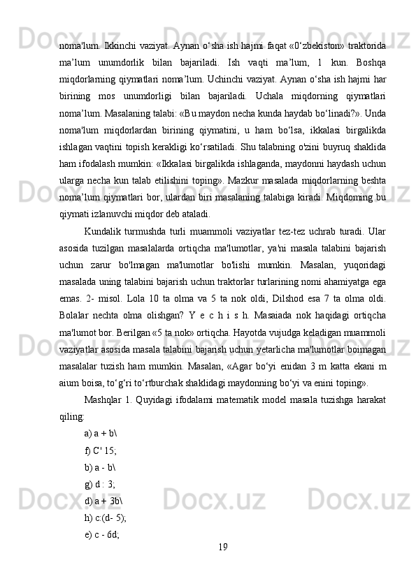 noma'lum. Ikkinchi vaziyat. Aynan o‘sha ish hajmi faqat «0‘zbekiston» traktorida
ma’lum   unumdorlik   bilan   bajariladi.   Ish   vaqti   ma’lum,   1   kun.   Boshqa
miqdorlarning qiymatlari noma’lum. Uchinchi vaziyat. Aynan o‘sha ish hajmi har
birining   mos   unumdorligi   bilan   bajariladi.   Uchala   miqdorning   qiymatlari
noma’lum. Masalaning talabi: «Bu maydon necha kunda haydab bo‘linadi?». Unda
noma'lum   miqdorlardan   birining   qiymatini,   u   ham   bo‘lsa,   ikkalasi   birgalikda
ishlagan vaqtini topish kerakligi ko‘rsatiladi. Shu talabning o'zini buyruq shaklida
ham ifodalash mumkin: «Ikkalasi birgalikda ishlaganda, maydonni haydash uchun
ularga   necha  kun  talab  etilishini  toping».  Mazkur   masalada   miqdorlarning  beshta
noma’lum   qiymatlari   bor,  ulardan biri  masalaning  talabiga  kiradi. Miqdoming  bu
qiymati izlanuvchi miqdor deb ataladi.
Kundalik   turmushda   turli   muammoli   vaziyatlar   tez-tez   uchrab   turadi.   Ular
asosida   tuzilgan   masalalarda   ortiqcha   ma'lumotlar,   ya'ni   masala   talabini   bajarish
uchun   zarur   bo'lmagan   ma'lumotlar   bo'lishi   mumkin.   Masalan,   yuqoridagi
masalada uning talabini bajarish uchun traktorlar turlarining nomi ahamiyatga ega
emas.   2-   misol.   Lola   10   ta   olma   va   5   ta   nok   oldi,   Dilshod   esa   7   ta   olma   oldi.
Bolalar   nechta   olma   olishgan?   Y   e   c   h   i   s   h.   Masaiada   nok   haqidagi   ortiqcha
ma'lumot bor. Berilgan «5 ta nok» ortiqcha. Hayotda vujudga keladigan muammoli
vaziyatlar asosida masala talabini bajarish uchun yetarlicha ma'lumotlar boimagan
masalalar   tuzish   ham   mumkin.   Masalan,   «Agar   bo‘yi   enidan   3   m   katta   ekani   m
aium boisa, to‘g‘ri to‘rtburchak shaklidagi maydonning bo‘yi va enini toping».
Mashqlar   1.   Quyidagi   ifodalami   matematik   model   masala   tuzishga   harakat
qiling: 
a) a + b\ 
f) C' 15; 
b) a - b\ 
g) d : 3; 
d) a + 3b\ 
h) c:(d- 5); 
e) c - 6d; 
19 