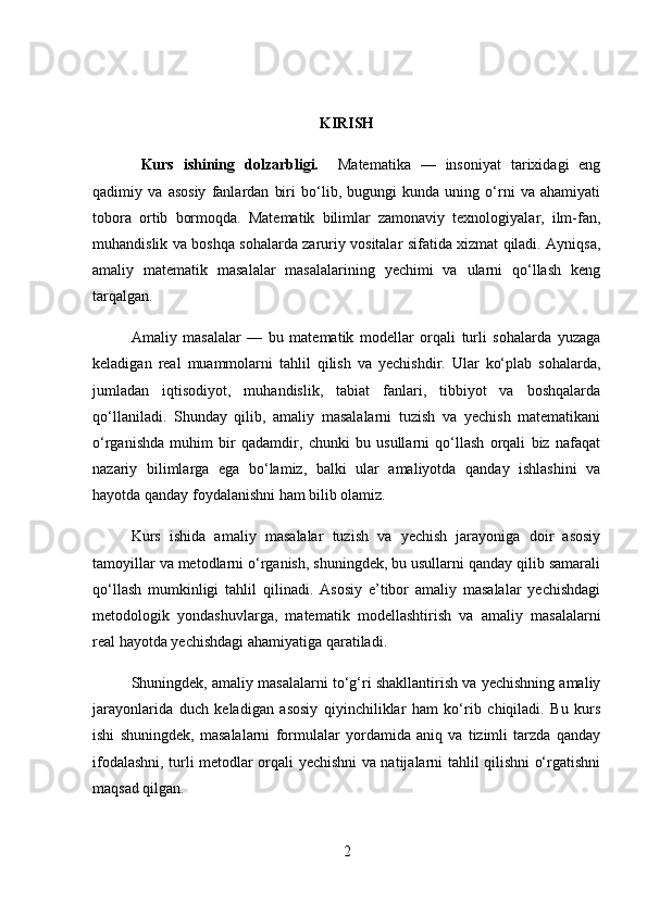 KIR ISH
  Kurs   ishining   dolzarbligi.     Matematika   —   insoniyat   tarixidagi   eng
qadimiy   va   asosiy   fanlardan   biri   bo‘lib,   bugungi   kunda   uning   o‘rni   va   ahamiyati
tobora   ortib   bormoqda.   Matematik   bilimlar   zamonaviy   texnologiyalar,   ilm-fan,
muhandislik va boshqa sohalarda zaruriy vositalar sifatida xizmat qiladi. Ayniqsa,
amaliy   matematik   masalalar   masalalarining   yechimi   va   ularni   qo‘llash   keng
tarqalgan.
Amaliy   masalalar   —   bu   matematik   modellar   orqali   turli   sohalarda   yuzaga
keladigan   real   muammolarni   tahlil   qilish   va   yechishdir.   Ular   ko‘plab   sohalarda,
jumladan   iqtisodiyot,   muhandislik,   tabiat   fanlari,   tibbiyot   va   boshqalarda
qo‘llaniladi.   Shunday   qilib,   amaliy   masalalarni   tuzish   va   yechish   matematikani
o‘rganishda   muhim   bir   qadamdir,   chunki   bu   usullarni   qo‘llash   orqali   biz   nafaqat
nazariy   bilimlarga   ega   bo‘lamiz,   balki   ular   amaliyotda   qanday   ishlashini   va
hayotda qanday foydalanishni ham bilib olamiz.
Kurs   ishida   amaliy   masalalar   tuzish   va   yechish   jarayoniga   doir   asosiy
tamoyillar va metodlarni o‘rganish, shuningdek, bu usullarni qanday qilib samarali
qo‘llash   mumkinligi   tahlil   qilinadi.   Asosiy   e’tibor   amaliy   masalalar   yechishdagi
metodologik   yondashuvlarga,   matematik   modellashtirish   va   amaliy   masalalarni
real hayotda yechishdagi ahamiyatiga qaratiladi.
Shuningdek, amaliy masalalarni to‘g‘ri shakllantirish va yechishning amaliy
jarayonlarida   duch   keladigan   asosiy   qiyinchiliklar   ham   ko‘rib   chiqiladi.   Bu   kurs
ishi   shuningdek,   masalalarni   formulalar   yordamida   aniq   va   tizimli   tarzda   qanday
ifodalashni, turli metodlar orqali yechishni va natijalarni tahlil qilishni o‘rgatishni
maqsad qilgan.
2 