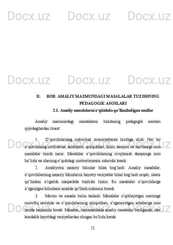 II. BOB.  AMALIY MAZMUNDAGI MASALALAR TUZISHNING
PEDAGOGIK ASOSLARI
2.1.  Amaliy masalalarni o‘qitishda qo‘llaniladigan usullar
Amaliy   mazmundagi   masalalarni   tuzishning   pedagogik   asoslari
quyidagilardan iborat:
1. O‘quvchilarning   individual   xususiyatlarini   hisobga   olish :   Har   bir
o‘quvchining intellektual salohiyati, qiziqishlari, bilim darajasi  va tajribasiga mos
masalalar   tuzish   zarur.   Masalalar   o‘quvchilarning   rivojlanish   darajasiga   mos
bo‘lishi va ularning o‘qishdagi motivatsiyasini oshirishi kerak.
2. Amaliyotni   nazariy   bilimlar   bilan   bog‘lash :   Amaliy   masalalar,
o‘quvchilarning nazariy bilimlarini hayotiy vaziyatlar bilan bog‘lash orqali, ularni
qo‘llashni   o‘rgatish   maqsadida   tuzilishi   lozim.   Bu   masalalar   o‘quvchilarga
o‘rganilgan bilimlarni amalda qo‘llash imkonini beradi.
3. Mavzu   va   masala   turini   tanlash :   Masalalar   o‘qitilayotgan   mavzuga
muvofiq   ravishda   va   o‘quvchilarning   qiziqishlari,   o‘rganayotgan   sohalariga   mos
tarzda tanlanishi  kerak. Masalan,  matematikada amaliy masalalar  berilganda, ular
kundalik hayotdagi vaziyatlardan olingan bo‘lishi kerak.
21 