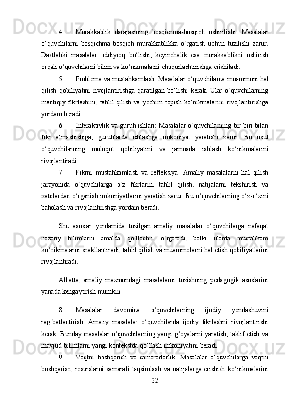 4. Murakkablik   darajasining   bosqichma-bosqich   oshirilishi :   Masalalar
o‘quvchilarni   bosqichma-bosqich   murakkablikka   o‘rgatish   uchun   tuzilishi   zarur.
Dastlabki   masalalar   oddiyroq   bo‘lishi,   keyinchalik   esa   murakkablikni   oshirish
orqali o‘quvchilarni bilim va ko‘nikmalarni chuqurlashtirishga erishiladi.
5. Problema va mustahkamlash : Masalalar o‘quvchilarda muammoni hal
qilish   qobiliyatini   rivojlantirishga   qaratilgan   bo‘lishi   kerak.   Ular   o‘quvchilarning
mantiqiy fikrlashini,  tahlil  qilish  va  yechim   topish  ko‘nikmalarini   rivojlantirishga
yordam beradi.
6. Interaktivlik va guruh ishlari : Masalalar o‘quvchilarning bir-biri bilan
fikr   almashishiga,   guruhlarda   ishlashga   imkoniyat   yaratishi   zarur.   Bu   usul
o‘quvchilarning   muloqot   qobiliyatini   va   jamoada   ishlash   ko‘nikmalarini
rivojlantiradi.
7. Fikrni   mustahkamlash   va   refleksiya :   Amaliy   masalalarni   hal   qilish
jarayonida   o‘quvchilarga   o‘z   fikrlarini   tahlil   qilish,   natijalarni   tekshirish   va
xatolardan o‘rganish imkoniyatlarini yaratish zarur. Bu o‘quvchilarning o‘z-o‘zini
baholash va rivojlantirishga yordam beradi.
Shu   asoslar   yordamida   tuzilgan   amaliy   masalalar   o‘quvchilarga   nafaqat
nazariy   bilimlarni   amalda   qo‘llashni   o‘rgatadi,   balki   ularda   mustahkam
ko‘nikmalarni shakllantiradi, tahlil qilish va muammolarni hal etish qobiliyatlarini
rivojlantiradi.
Albatta,   amaliy   mazmundagi   masalalarni   tuzishning   pedagogik   asoslarini
yanada kengaytirish mumkin:
8. Masalalar   davomida   o‘quvchilarning   ijodiy   yondashuvini
rag‘batlantirish :   Amaliy   masalalar   o‘quvchilarda   ijodiy   fikrlashni   rivojlantirishi
kerak. Bunday masalalar o‘quvchilarning yangi g‘oyalarni yaratish, taklif etish va
mavjud bilimlarni yangi kontekstda qo‘llash imkoniyatini beradi.
9. Vaqtni   boshqarish   va   samaradorlik :   Masalalar   o‘quvchilarga   vaqtni
boshqarish,   resurslarni   samarali   taqsimlash   va   natijalarga   erishish   ko‘nikmalarini
22 