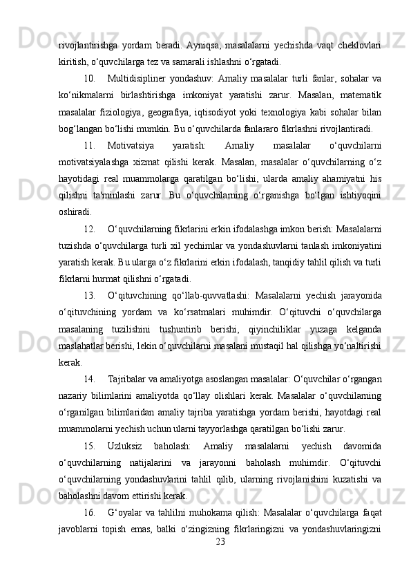 rivojlantirishga   yordam   beradi.   Ayniqsa,   masalalarni   yechishda   vaqt   cheklovlari
kiritish, o‘quvchilarga tez va samarali ishlashni o‘rgatadi.
10. Multidisipliner   yondashuv :   Amaliy   masalalar   turli   fanlar,   sohalar   va
ko‘nikmalarni   birlashtirishga   imkoniyat   yaratishi   zarur.   Masalan,   matematik
masalalar   fiziologiya,   geografiya,   iqtisodiyot   yoki   texnologiya   kabi   sohalar   bilan
bog‘langan bo‘lishi mumkin.  Bu o‘quvchilarda fanlararo fikrlashni rivojlantiradi.
11. Motivatsiya   yaratish :   Amaliy   masalalar   o‘quvchilarni
motivatsiyalashga   xizmat   qilishi   kerak.   Masalan,   masalalar   o‘quvchilarning   o‘z
hayotidagi   real   muammolarga   qaratilgan   bo‘lishi,   ularda   amaliy   ahamiyatni   his
qilishni   ta'minlashi   zarur.   Bu   o‘quvchilarning   o‘rganishga   bo‘lgan   ishtiyoqini
oshiradi.
12. O‘quvchilarning fikrlarini erkin ifodalashga imkon berish : Masalalarni
tuzishda o‘quvchilarga turli  xil  yechimlar va yondashuvlarni  tanlash  imkoniyatini
yaratish kerak. Bu ularga o‘z fikrlarini erkin ifodalash, tanqidiy tahlil qilish va turli
fikrlarni hurmat qilishni o‘rgatadi.
13. O‘qituvchining   qo‘llab-quvvatlashi :   Masalalarni   yechish   jarayonida
o‘qituvchining   yordam   va   ko‘rsatmalari   muhimdir.   O‘qituvchi   o‘quvchilarga
masalaning   tuzilishini   tushuntirib   berishi,   qiyinchiliklar   yuzaga   kelganda
maslahatlar berishi, lekin o‘quvchilarni masalani mustaqil hal qilishga yo‘naltirishi
kerak.
14. Tajribalar va amaliyotga asoslangan masalalar : O‘quvchilar o‘rgangan
nazariy   bilimlarini   amaliyotda   qo‘llay   olishlari   kerak.   Masalalar   o‘quvchilarning
o‘rganilgan   bilimlaridan   amaliy   tajriba   yaratishga   yordam   berishi,   hayotdagi   real
muammolarni yechish uchun ularni tayyorlashga qaratilgan bo‘lishi zarur.
15. Uzluksiz   baholash :   Amaliy   masalalarni   yechish   davomida
o‘quvchilarning   natijalarini   va   jarayonni   baholash   muhimdir.   O‘qituvchi
o‘quvchilarning   yondashuvlarini   tahlil   qilib,   ularning   rivojlanishini   kuzatishi   va
baholashni davom ettirishi kerak.
16. G‘oyalar   va   tahlilni   muhokama   qilish :   Masalalar   o‘quvchilarga   faqat
javoblarni   topish   emas,   balki   o‘zingizning   fikrlaringizni   va   yondashuvlaringizni
23 