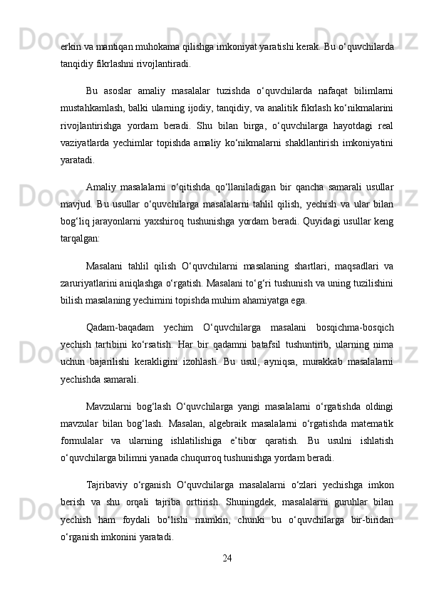 erkin va mantiqan muhokama qilishga imkoniyat yaratishi kerak.  Bu o‘quvchilarda
tanqidiy fikrlashni rivojlantiradi.
Bu   asoslar   amaliy   masalalar   tuzishda   o‘quvchilarda   nafaqat   bilimlarni
mustahkamlash, balki ularning ijodiy, tanqidiy, va analitik fikrlash ko‘nikmalarini
rivojlantirishga   yordam   beradi.   Shu   bilan   birga,   o‘quvchilarga   hayotdagi   real
vaziyatlarda   yechimlar   topishda   amaliy   ko‘nikmalarni   shakllantirish   imkoniyatini
yaratadi.
Amaliy   masalalarni   o‘qitishda   qo‘llaniladigan   bir   qancha   samarali   usullar
mavjud.   Bu   usullar   o‘quvchilarga   masalalarni   tahlil   qilish,   yechish   va   ular   bilan
bog‘liq jarayonlarni  yaxshiroq tushunishga  yordam  beradi. Quyidagi  usullar keng
tarqalgan:
Masalani   tahlil   qilish   O‘quvchilarni   masalaning   shartlari,   maqsadlari   va
zaruriyatlarini aniqlashga o‘rgatish. Masalani to‘g‘ri tushunish va uning tuzilishini
bilish masalaning yechimini topishda muhim ahamiyatga ega.
Qadam-baqadam   yechim   O‘quvchilarga   masalani   bosqichma-bosqich
yechish   tartibini   ko‘rsatish.   Har   bir   qadamni   batafsil   tushuntirib,   ularning   nima
uchun   bajarilishi   kerakligini   izohlash.   Bu   usul,   ayniqsa,   murakkab   masalalarni
yechishda samarali.
Mavzularni   bog‘lash   O‘quvchilarga   yangi   masalalarni   o‘rgatishda   oldingi
mavzular   bilan   bog‘lash.   Masalan,   algebraik   masalalarni   o‘rgatishda   matematik
formulalar   va   ularning   ishlatilishiga   e’tibor   qaratish.   Bu   usulni   ishlatish
o‘quvchilarga bilimni yanada chuqurroq tushunishga yordam beradi.
Tajribaviy   o‘rganish   O‘quvchilarga   masalalarni   o‘zlari   yechishga   imkon
berish   va   shu   orqali   tajriba   orttirish.   Shuningdek,   masalalarni   guruhlar   bilan
yechish   ham   foydali   bo‘lishi   mumkin,   chunki   bu   o‘quvchilarga   bir-biridan
o‘rganish imkonini yaratadi.
24 