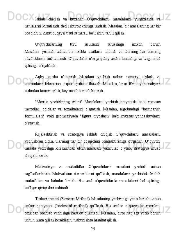 Ishlab   chiqish   va   kuzatish   O‘quvchilarni   masalalarni   yurgizishda   va
natijalarni kuzatishda faol ishtirok etishga undash. Masalan, bir masalaning har bir
bosqichini kuzatib, qaysi usul samarali bo‘lishini tahlil qilish.
O‘quvchilarning   turli   usullarni   tanlashiga   imkon   berish
Masalani   yechish   uchun   bir   nechta   usullarni   tanlash   va   ularning   har   birining
afzalliklarini tushuntirish. O‘quvchilar o‘ziga qulay usulni tanlashga va unga amal
qilishga o‘rgatiladi.
Aqliy   tajriba   o‘tkazish   Masalani   yechish   uchun   nazariy   o‘ylash   va
taxminlarni   tekshirish   orqali   tajriba   o‘tkazish.   Masalan,   biror   fikrni   yoki   natijani
oldindan taxmin qilib, keyinchalik sinab ko‘rish.
"Masala   yechishning   sirlari"   Masalalarni   yechish   jarayonida   ba’zi   maxsus
metodlar,   qoidalar   va   texnikalarni   o‘rgatish.   Masalan,   algebradagi   "boshqarish
formulalari"   yoki   geometriyada   "figura   qiyoslash"   kabi   maxsus   yondashuvlarni
o‘rgatish.
Rejalashtirish   va   strategiya   ishlab   chiqish   O‘quvchilarni   masalalarni
yechishdan   oldin,   ularning   har   bir   bosqichini   rejalashtirishga   o‘rgatish.   O‘quvchi
masala   yechishga   kirishishdan   oldin   masalani   yaxshilab   o‘ylab,   strategiya   ishlab
chiqishi kerak.
Motivatsiya   va   mukofotlar   O‘quvchilarni   masalani   yechish   uchun
rag‘batlantirish.   Motivatsion   elementlarni   qo‘llash,   masalalarni   yechishda   kichik
mukofotlar   va   baholar   berish.   Bu   usul   o‘quvchilarda   masalalarni   hal   qilishga
bo‘lgan qiziqishni oshiradi.
Teskari metod (Reverse Method)   Masalaning yechimiga yetib borish uchun
teskari   jarayonni   (backward   method)   qo‘llash.   Bu   usulda   o‘quvchilar   masalani
oxiridan boshlab yechishga harakat qilishadi. Masalan, biror natijaga yetib borish
uchun nima qilish kerakligini tushunishga harakat qilish.
26 