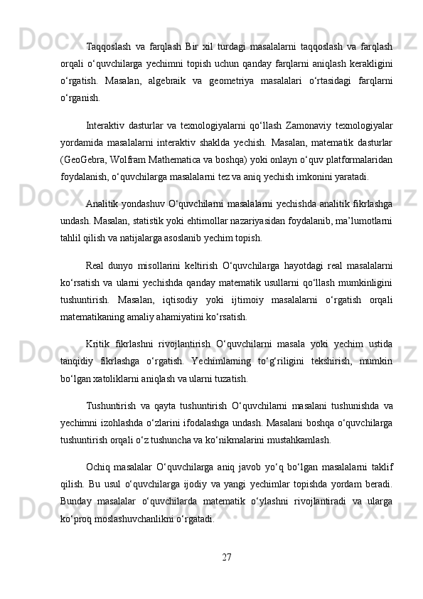 Taqqoslash   va   farqlash   Bir   xil   turdagi   masalalarni   taqqoslash   va   farqlash
orqali   o‘quvchilarga   yechimni   topish   uchun   qanday   farqlarni   aniqlash   kerakligini
o‘rgatish.   Masalan,   algebraik   va   geometriya   masalalari   o‘rtasidagi   farqlarni
o‘rganish.
Interaktiv   dasturlar   va   texnologiyalarni   qo‘llash   Zamonaviy   texnologiyalar
yordamida   masalalarni   interaktiv   shaklda   yechish.   Masalan,   matematik   dasturlar
(GeoGebra, Wolfram Mathematica va boshqa) yoki onlayn o‘quv platformalaridan
foydalanish, o‘quvchilarga masalalarni tez va aniq yechish imkonini yaratadi.
Analitik yondashuv   O‘quvchilarni masalalarni  yechishda analitik fikrlashga
undash. Masalan, statistik yoki ehtimollar nazariyasidan foydalanib, ma’lumotlarni
tahlil qilish va natijalarga asoslanib yechim topish.
Real   dunyo   misollarini   keltirish   O‘quvchilarga   hayotdagi   real   masalalarni
ko‘rsatish   va   ularni   yechishda   qanday  matematik   usullarni   qo‘llash   mumkinligini
tushuntirish.   Masalan,   iqtisodiy   yoki   ijtimoiy   masalalarni   o‘rgatish   orqali
matematikaning amaliy ahamiyatini ko‘rsatish.
Kritik   fikrlashni   rivojlantirish   O‘quvchilarni   masala   yoki   yechim   ustida
tanqidiy   fikrlashga   o‘rgatish.   Yechimlarning   to‘g‘riligini   tekshirish,   mumkin
bo‘lgan xatoliklarni aniqlash va ularni tuzatish.
Tushuntirish   va   qayta   tushuntirish   O‘quvchilarni   masalani   tushunishda   va
yechimni izohlashda o‘zlarini ifodalashga undash. Masalani boshqa o‘quvchilarga
tushuntirish orqali o‘z tushuncha va ko‘nikmalarini mustahkamlash.
Ochiq   masalalar   O‘quvchilarga   aniq   javob   yo‘q   bo‘lgan   masalalarni   taklif
qilish.   Bu   usul   o‘quvchilarga   ijodiy   va   yangi   yechimlar   topishda   yordam   beradi.
Bunday   masalalar   o‘quvchilarda   matematik   o‘ylashni   rivojlantiradi   va   ularga
ko‘proq moslashuvchanlikni o‘rgatadi.
27 