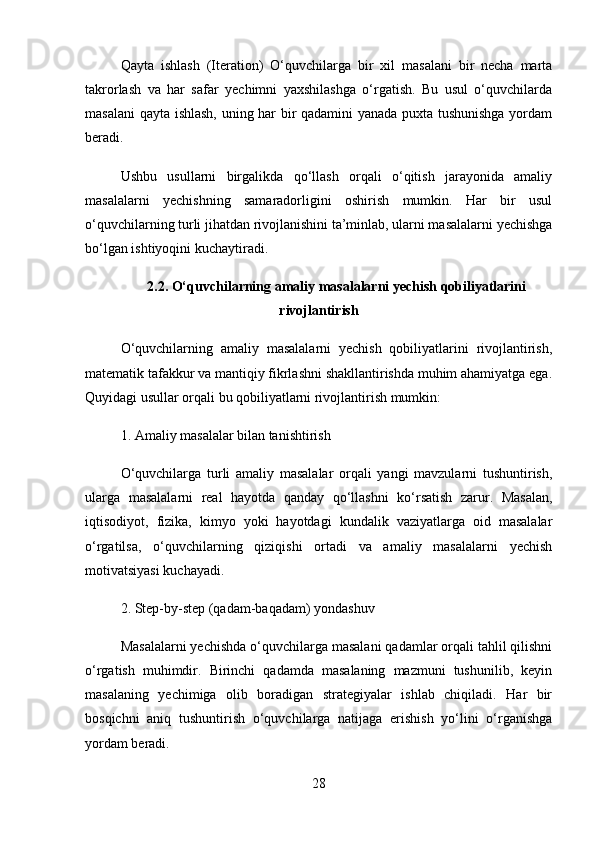 Qayta   ishlash   (Iteration)   O‘quvchilarga   bir   xil   masalani   bir   necha   marta
takrorlash   va   har   safar   yechimni   yaxshilashga   o‘rgatish.   Bu   usul   o‘quvchilarda
masalani  qayta ishlash, uning har bir qadamini yanada puxta tushunishga yordam
beradi.
Ushbu   usullarni   birgalikda   qo‘llash   orqali   o‘qitish   jarayonida   amaliy
masalalarni   yechishning   samaradorligini   oshirish   mumkin.   Har   bir   usul
o‘quvchilarning turli jihatdan rivojlanishini ta’minlab, ularni masalalarni yechishga
bo‘lgan ishtiyoqini kuchaytiradi.
2.2.  O‘quvchilarning amaliy masalalarni yechish qobiliyatlarini
rivojlantirish
O‘quvchilarning   amaliy   masalalarni   yechish   qobiliyatlarini   rivojlantirish,
matematik tafakkur va mantiqiy fikrlashni shakllantirishda muhim ahamiyatga ega.
Quyidagi usullar orqali bu qobiliyatlarni rivojlantirish mumkin:
1.  Amaliy masalalar bilan tanishtirish
O‘quvchilarga   turli   amaliy   masalalar   orqali   yangi   mavzularni   tushuntirish,
ularga   masalalarni   real   hayotda   qanday   qo‘llashni   ko‘rsatish   zarur.   Masalan,
iqtisodiyot,   fizika,   kimyo   yoki   hayotdagi   kundalik   vaziyatlarga   oid   masalalar
o‘rgatilsa,   o‘quvchilarning   qiziqishi   ortadi   va   amaliy   masalalarni   yechish
motivatsiyasi kuchayadi.
2.  Step-by-step (qadam-baqadam) yondashuv
Masalalarni yechishda o‘quvchilarga masalani qadamlar orqali tahlil qilishni
o‘rgatish   muhimdir.   Birinchi   qadamda   masalaning   mazmuni   tushunilib,   keyin
masalaning   yechimiga   olib   boradigan   strategiyalar   ishlab   chiqiladi.   Har   bir
bosqichni   aniq   tushuntirish   o‘quvchilarga   natijaga   erishish   yo‘lini   o‘rganishga
yordam beradi.
28 