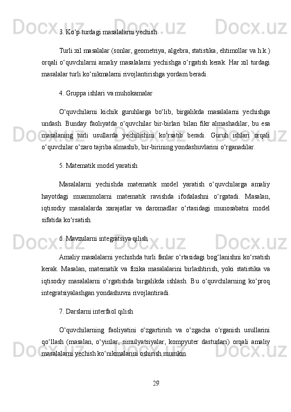 3.  Ko‘p turdagi masalalarni yechish
Turli xil masalalar (sonlar, geometriya, algebra, statistika, ehtimollar va h.k.)
orqali o‘quvchilarni amaliy masalalarni yechishga o‘rgatish kerak. Har xil turdagi
masalalar turli ko‘nikmalarni rivojlantirishga yordam beradi.
4.  Gruppa ishlari va muhokamalar
O‘quvchilarni   kichik   guruhlarga   bo‘lib,   birgalikda   masalalarni   yechishga
undash.   Bunday   faoliyatda   o‘quvchilar   bir-birlari   bilan   fikr   almashadilar,   bu   esa
masalaning   turli   usullarda   yechilishini   ko‘rsatib   beradi.   Guruh   ishlari   orqali
o‘quvchilar o‘zaro tajriba almashib, bir-birining yondashuvlarini o‘rganadilar.
5.  Matematik model yaratish
Masalalarni   yechishda   matematik   model   yaratish   o‘quvchilarga   amaliy
hayotdagi   muammolarni   matematik   ravishda   ifodalashni   o‘rgatadi.   Masalan,
iqtisodiy   masalalarda   xarajatlar   va   daromadlar   o‘rtasidagi   munosabatni   model
sifatida ko‘rsatish.
6.  Mavzularni integratsiya qilish
Amaliy masalalarni yechishda turli fanlar o‘rtasidagi bog‘lanishni ko‘rsatish
kerak.   Masalan,   matematik   va   fizika   masalalarini   birlashtirish,   yoki   statistika   va
iqtisodiy   masalalarni   o‘rgatishda   birgalikda   ishlash.   Bu   o‘quvchilarning   ko‘proq
integratsiyalashgan yondashuvni rivojlantiradi.
7.  Darslarni interfaol qilish
O‘quvchilarning   faoliyatini   o‘zgartirish   va   o‘zgacha   o‘rganish   usullarini
qo‘llash   (masalan,   o‘yinlar,   simulyatsiyalar,   kompyuter   dasturlari)   orqali   amaliy
masalalarni yechish ko‘nikmalarini oshirish mumkin.
29 