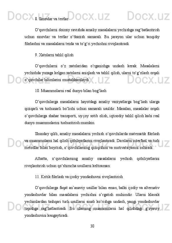 8.  Sinovlar va testlar
O‘quvchilarni doimiy ravishda amaliy masalalarni yechishga rag‘batlantirish
uchun   sinovlar   va   testlar   o‘tkazish   samarali.   Bu   jarayon   ular   uchun   tanqidiy
fikrlashni va masalalarni tezda va to‘g‘ri yechishni rivojlantiradi.
9.  Xatolarni tahlil qilish
O‘quvchilarni   o‘z   xatolaridan   o‘rganishga   undash   kerak.   Masalalarni
yechishda yuzaga kelgan xatolarni aniqlash va tahlil qilish, ularni to‘g‘rilash orqali
o‘quvchilar bilimlarini mustahkamlaydi.
10.  Muammolarni real dunyo bilan bog‘lash
O‘quvchilarga   masalalarni   hayotdagi   amaliy   vaziyatlarga   bog‘lash   ularga
qiziqarli   va   tushunarli   bo‘lishi   uchun   samarali   usuldir.   Masalan,   masalalar   orqali
o‘quvchilarga shahar transporti, uy-joy sotib olish, iqtisodiy tahlil qilish kabi real
dunyo muammolarini tushuntirish mumkin.
Shunday qilib, amaliy masalalarni yechish o‘quvchilarda matematik fikrlash
va muammolarni hal qilish qobiliyatlarini rivojlantiradi. Darslarni interfaol va turli
metodlar bilan boyitish, o‘quvchilarning qiziqishini va motivatsiyasini oshiradi.
Albatta,   o‘quvchilarning   amaliy   masalalarni   yechish   qobiliyatlarini
rivojlantirish uchun qo‘shimcha usullarni keltiraman:
11.  Kritik fikrlash va ijodiy yondashuvni rivojlantirish
O‘quvchilarga faqat an’anaviy usullar bilan emas, balki ijodiy va alternativ
yondashuvlar   bilan   masalalarni   yechishni   o‘rgatish   muhimdir.   Ularni   klassik
yechimlardan   tashqari   turli   usullarni   sinab   ko‘rishga   undash,   yangi   yondashuvlar
topishga   rag‘batlantiradi.   Bu   ularning   muammolarni   hal   qilishdagi   g‘oyaviy
yondashuvini kengaytiradi.
30 