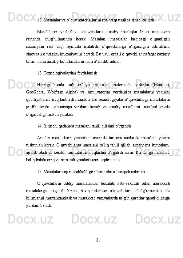 12.  Masalalar va o‘quv materiallarini real vaqt usulida sinab ko‘rish
Masalalarni   yechishda   o‘quvchilarni   amaliy   mashqlar   bilan   muntazam
ravishda   shug‘ullantirish   kerak.   Masalan,   masalalar   haqidagi   o‘rganilgan
nazariyani   real   vaqt   rejimida   ishlatish,   o‘quvchilarga   o‘rganilgan   bilimlarini
sinovdan o‘tkazish imkoniyatini beradi. Bu usul orqali o‘quvchilar nafaqat nazariy
bilim, balki amaliy ko‘nikmalarni ham o‘zlashtiradilar.
13.  Texnologiyalardan foydalanish
Hozirgi   kunda   turli   onlayn   resurslar,   matematik   dasturlar   (Masalan,
GeoGebra,   Wolfram   Alpha)   va   simulyatorlar   yordamida   masalalarni   yechish
qobiliyatlarini rivojlantirish mumkin. Bu texnologiyalar o‘quvchilarga masalalarni
grafik   tarzda   tushunishga   yordam   beradi   va   amaliy   misollarni   interfaol   tarzda
o‘rganishga imkon yaratadi.
14.  Birinchi qadamda masalani tahlil qilishni o‘rgatish
Amaliy   masalalarni   yechish   jarayonida   birinchi   navbatda   masalani   yaxshi
tushunish   kerak.   O‘quvchilarga  masalani   to‘liq  tahlil  qilish,  asosiy  ma’lumotlarni
ajratib olish va kerakli formulasini aniqlashni  o‘rgatish zarur. Bu ularga masalani
hal qilishda aniq va samarali yondashuvni taqdim etadi.
15.  Masalalarning murakkabligini bosqichma-bosqich oshirish
O‘quvchilarni   oddiy   masalalardan   boshlab,   asta-sekinlik   bilan   murakkab
masalalarga   o‘rgatish   kerak.   Bu   yondashuv   o‘quvchilarni   chalg‘itmasdan   o‘z
bilimlarini mustahkamlash va murakkab vaziyatlarda to‘g‘ri qarorlar qabul qilishga
yordam beradi.
31 