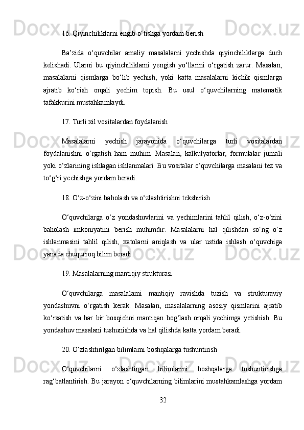 16.  Qiyinchiliklarni engib o‘tishga yordam berish
Ba’zida   o‘quvchilar   amaliy   masalalarni   yechishda   qiyinchiliklarga   duch
kelishadi.   Ularni   bu   qiyinchiliklarni   yengish   yo‘llarini   o‘rgatish   zarur.   Masalan,
masalalarni   qismlarga   bo‘lib   yechish,   yoki   katta   masalalarni   kichik   qismlarga
ajratib   ko‘rish   orqali   yechim   topish.   Bu   usul   o‘quvchilarning   matematik
tafakkurini mustahkamlaydi.
17.  Turli xil vositalardan foydalanish
Masalalarni   yechish   jarayonida   o‘quvchilarga   turli   vositalardan
foydalanishni   o‘rgatish   ham   muhim.   Masalan,   kalkulyatorlar,   formulalar   jurnali
yoki o‘zlarining ishlagan ishlanmalari. Bu vositalar o‘quvchilarga masalani tez va
to‘g‘ri yechishga yordam beradi.
18.  O‘z-o‘zini baholash va o‘zlashtirishni tekshirish
O‘quvchilarga   o‘z   yondashuvlarini   va   yechimlarini   tahlil   qilish,   o‘z-o‘zini
baholash   imkoniyatini   berish   muhimdir.   Masalalarni   hal   qilishdan   so‘ng   o‘z
ishlanmasini   tahlil   qilish,   xatolarni   aniqlash   va   ular   ustida   ishlash   o‘quvchiga
yanada chuqurroq bilim beradi.
19.  Masalalarning mantiqiy strukturasi
O‘quvchilarga   masalalarni   mantiqiy   ravishda   tuzish   va   strukturaviy
yondashuvni   o‘rgatish   kerak.   Masalan,   masalalarning   asosiy   qismlarini   ajratib
ko‘rsatish   va   har   bir   bosqichni   mantiqan   bog‘lash   orqali   yechimga   yetishish.   Bu
yondashuv masalani tushunishda va hal qilishda katta yordam beradi.
20.  O‘zlashtirilgan bilimlarni boshqalarga tushuntirish
O‘quvchilarni   o‘zlashtirgan   bilimlarini   boshqalarga   tushuntirishga
rag‘batlantirish. Bu jarayon o‘quvchilarning bilimlarini mustahkamlashga  yordam
32 