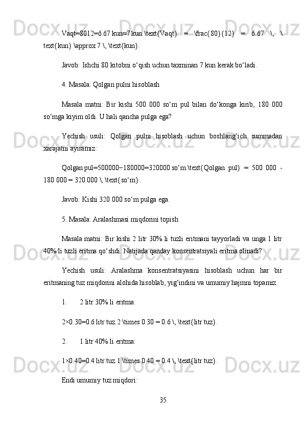 Vaqt=8012=6.67 kun≈7	 kun.\text{Vaqt}   =   \frac{80}{12}   =   6.67   \,   \
text{kun} \approx 7 \, \text{kun}.  
Javob:  Ishchi 80 kitobni o‘qish uchun taxminan 7 kun kerak bo‘ladi.
4. Masala: Qolgan pulni hisoblash
Masala   matni:   Bir   kishi   500   000   so‘m   pul   bilan   do‘konga   kirib,   180   000
so‘mga kiyim oldi. U hali qancha pulga ega?
Yechish   usuli:   Qolgan   pulni   hisoblash   uchun   boshlang‘ich   summadan
xarajatni ayiramiz:
Qolgan   pul=500000−180000=320000	
 so‘m.\text{Qolgan   pul}   =   500   000   -
180 000 = 320 000 \, \text{so‘m}.  
Javob:  Kishi 320 000 so‘m pulga ega.
5. Masala: Aralashmasi miqdorini topish
Masala matni:   Bir kishi 2 litr 30% li tuzli eritmani tayyorladi va unga 1 litr
40% li tuzli eritma qo‘shdi. Natijada qanday konsentratsiyali eritma olinadi?
Yechish   usuli:   Aralashma   konsentratsiyasini   hisoblash   uchun   har   bir
eritmaning tuz miqdorini alohida hisoblab, yig‘indini va umumiy hajmni topamiz.
1. 2 litr 30% li eritma:
2×0.30=0.6	
 litr   tuz.2 \times 0.30 = 0.6 \, \text{litr tuz}.  
2. 1 litr 40% li eritma:
1×0.40=0.4
 litr   tuz.1 \times 0.40 = 0.4 \, \text{litr tuz}.  
Endi umumiy tuz miqdori:
35 