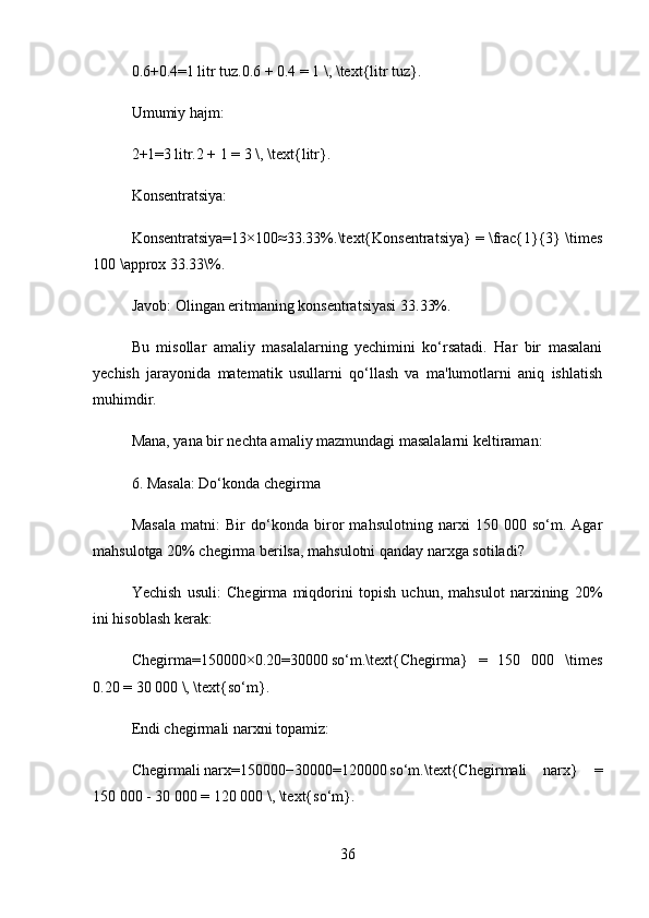 0.6+0.4=1 litr   tuz.0.6 + 0.4 = 1 \, \text{litr tuz}.  
Umumiy hajm:
2+1=3	
 litr.2 + 1 = 3 \, \text{litr}.  
Konsentratsiya:
Konsentratsiya=13×100≈33.33%.\text{Konsentratsiya} = \frac{1}{3} \times
100 \approx 33.33\%.  
Javob:  Olingan eritmaning konsentratsiyasi 33.33%.
Bu   misollar   amaliy   masalalarning   yechimini   ko‘rsatadi.   Har   bir   masalani
yechish   jarayonida   matematik   usullarni   qo‘llash   va   ma'lumotlarni   aniq   ishlatish
muhimdir.
Mana, yana bir nechta amaliy mazmundagi masalalarni keltiraman:
6. Masala: Do‘konda chegirma
Masala   matni:   Bir   do‘konda   biror   mahsulotning   narxi   150   000   so‘m.   Agar
mahsulotga 20% chegirma berilsa, mahsulotni qanday narxga sotiladi?
Yechish   usuli:   Chegirma   miqdorini   topish   uchun,   mahsulot   narxining   20%
ini hisoblash kerak:
Chegirma=150000×0.20=30000	
 so‘m.\text{Chegirma}   =   150   000   \times
0.20 = 30 000 \, \text{so‘m}.  
Endi chegirmali narxni topamiz:
Chegirmali   narx=150000−30000=120000	
 so‘m.\text{Chegirmali   narx}   =
150 000 - 30 000 = 120 000 \, \text{so‘m}.  
36 