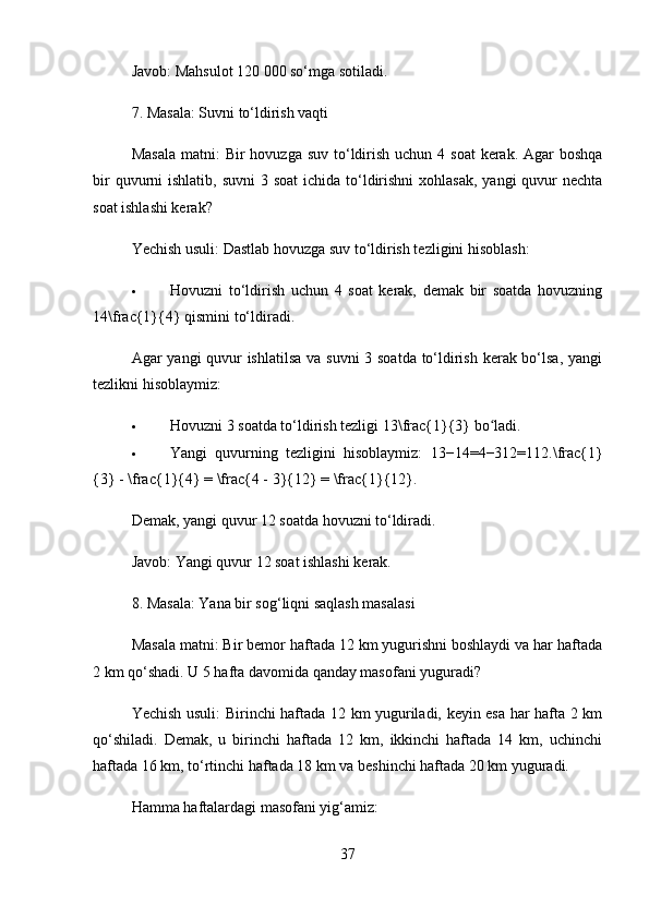 Javob:  Mahsulot 120 000 so‘mga sotiladi.
7. Masala: Suvni to‘ldirish vaqti
Masala  matni:   Bir  hovuzga suv  to‘ldirish  uchun 4 soat  kerak.  Agar  boshqa
bir  quvurni  ishlatib, suvni  3 soat  ichida to‘ldirishni  xohlasak,  yangi  quvur  nechta
soat ishlashi kerak?
Yechish usuli:  Dastlab hovuzga suv to‘ldirish tezligini hisoblash:
 Hovuzni   to‘ldirish   uchun   4   soat   kerak,   demak   bir   soatda   hovuzning
14\frac{1}{4}  qismini to‘ldiradi.
Agar yangi quvur  ishlatilsa  va suvni  3 soatda to‘ldirish kerak bo‘lsa, yangi
tezlikni hisoblaymiz:
 Hovuzni 3 soatda to‘ldirish tezligi  13\frac{1}{3}  bo ladi.ʻ
 Yangi   quvurning   tezligini   hisoblaymiz:   13−14=4−312=112.\frac{1}
{3} - \frac{1}{4} = \frac{4 - 3}{12} = \frac{1}{12}.  
Demak, yangi quvur 12 soatda hovuzni to‘ldiradi.
Javob:  Yangi quvur 12 soat ishlashi kerak.
8. Masala: Yana bir sog‘liqni saqlash masalasi
Masala matni:  Bir bemor haftada 12 km yugurishni boshlaydi va har haftada
2 km qo‘shadi. U 5 hafta davomida qanday masofani yuguradi?
Yechish usuli:   Birinchi haftada 12 km yuguriladi, keyin esa har hafta 2 km
qo‘shiladi.   Demak,   u   birinchi   haftada   12   km,   ikkinchi   haftada   14   km,   uchinchi
haftada 16 km, to‘rtinchi haftada 18 km va beshinchi haftada 20 km yuguradi.
Hamma haftalardagi masofani yig‘amiz:
37 