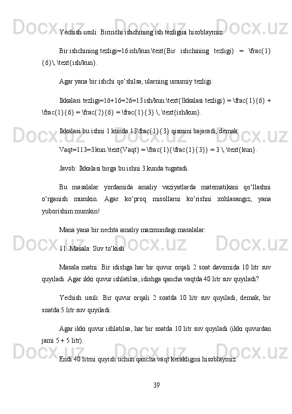 Yechish usuli:  Birinchi ishchining ish tezligini hisoblaymiz:
Bir   ishchining   tezligi=16 ish/kun.\text{Bir   ishchining   tezligi}   =   \frac{1}
{6}\, \text{ish/kun}.  
Agar yana bir ishchi qo‘shilsa, ularning umumiy tezligi:
Ikkalasi   tezligi=16+16=26=13	
 ish/kun.\text{Ikkalasi tezligi} = \frac{1}{6} +
\frac{1}{6} = \frac{2}{6} = \frac{1}{3} \, \text{ish/kun}.  
Ikkalasi bu ishni 1 kunda  13\frac{1}{3}  qismini bajaradi, demak:
Vaqt=113=3	
 kun.\text{Vaqt} = \frac{1}{\frac{1}{3} = 3 \, \text{kun}.  
Javob:  Ikkalasi birga bu ishni 3 kunda tugatadi.
Bu   masalalar   yordamida   amaliy   vaziyatlarda   matematikani   qo‘llashni
o‘rganish   mumkin.   Agar   ko‘proq   misollarni   ko‘rishni   xohlasangiz,   yana
yuborishim mumkin!
Mana yana bir nechta amaliy mazmundagi masalalar:
11. Masala: Suv to‘kish
Masala   matni:   Bir   idishga  har   bir   quvur  orqali  2  soat   davomida 10  litr   suv
quyiladi. Agar ikki quvur ishlatilsa, idishga qancha vaqtda 40 litr suv quyiladi?
Yechish   usuli:   Bir   quvur   orqali   2   soatda   10   litr   suv   quyiladi,   demak,   bir
soatda 5 litr suv quyiladi.
Agar ikki quvur ishlatilsa, har bir soatda 10 litr suv quyiladi (ikki quvurdan
jami 5 + 5 litr).
Endi 40 litrni quyish uchun qancha vaqt kerakligini hisoblaymiz:
39 